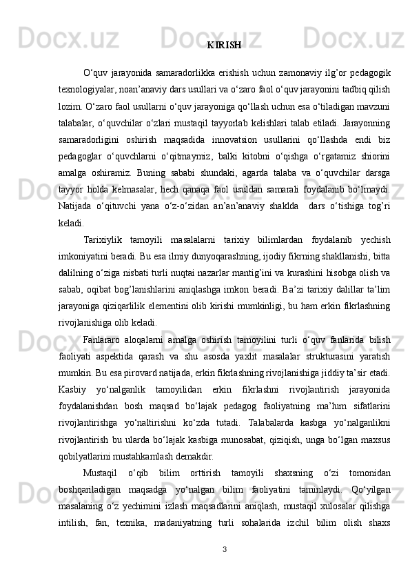 KIRISH
O‘quv   jarayonida   samaradorlikka   erishish   uchun   zamonaviy   ilg’or   pedagogik
texnologiyalar, noan’anaviy dars usullari va o‘zaro faol o‘quv jarayonini tadbiq qilish
lozim. O‘zaro faol usullarni o‘quv jarayoniga qo‘llash uchun esa o‘tiladigan mavzuni
talabalar,   o‘quvchilar   o‘zlari   mustaqil   tayyorlab   kelishlari   talab   etiladi.   Jarayonning
samaradorligini   oshirish   maqsadida   innovatsion   usullarini   qo‘llashda   endi   biz
pedagoglar   o‘quvchlarni   o‘qitmaymiz,   balki   kitobni   o‘qishga   o‘rgatamiz   shiorini
amalga   oshiramiz.   Buning   sababi   shundaki,   agarda   talaba   va   o‘quvchilar   darsga
tayyor   holda   kelmasalar,   hech   qanaqa   faol   usuldan   samarali   foydalanib   bo‘lmaydi.
Natijada   o‘qituvchi   yana   o‘z-o‘zidan   an’an’anaviy   shaklda     dars   o‘tishiga   tog’ri
keladi. 
Tarixiylik   tamoyili   masalalarni   tarixiy   bilimlardan   foydalanib   yechish
imkoniyatini beradi. Bu esa ilmiy dunyoqarashning, ijodiy fikrning shakllanishi, bitta
dalilning o‘ziga nisbati turli nuqtai nazarlar mantig’ini va kurashini hisobga olish va
sabab,   oqibat   bog’lanishlarini   aniqlashga   imkon   beradi.   Ba’zi   tarixiy   dalillar   ta’lim
jarayoniga qiziqarlilik elementini olib kirishi mumkinligi, bu ham erkin fikrlashning
rivojlanishiga olib keladi.
Fanlararo   aloqalarni   amalga   oshirish   tamoyilini   turli   o‘quv   fanlarida   bilish
faoliyati   aspektida   qarash   va   shu   asosda   yaxlit   masalalar   strukturasini   yaratish
mumkin.  Bu esa pirovard natijada, erkin fikrlashning rivojlanishiga jiddiy ta’sir etadi.
Kasbiy   yo‘nalganlik   tamoyilidan   erkin   fikrlashni   rivojlantirish   jarayonida
foydalanishdan   bosh   maqsad   bo‘lajak   pedagog   faoliyatning   ma’lum   sifatlarini
rivojlantirishga   yo‘naltirishni   ko‘zda   tutadi.   Talabalarda   kasbga   yo‘nalganlikni
rivojlantirish   bu   ularda   bo‘lajak   kasbiga   munosabat,   qiziqish,   unga   bo‘lgan   maxsus
qobilyatlarini mustahkamlash demakdir.
Mustaqil   o‘qib   bilim   orttirish   tamoyili   shaxsning   o‘zi   tomonidan
boshqariladigan   maqsadga   yo‘nalgan   bilim   faoliyatini   taminlaydi.   Qo‘yilgan
masalaning   o‘z   yechimini   izlash   maqsadlarini   aniqlash,   mustaqil   xulosalar   qilishga
intilish,   fan,   texnika,   madaniyatning   turli   sohalarida   izchil   bilim   olish   shaxs
3 