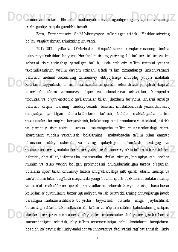 tomonidan   erkin   fikrlash   madaniyati   rivojlanganligining   yuqori   darajasiga
erishilganligi haqida guvohlik beradi.
Zero,   Prezidentimiz   Sh.M.Mirziyoyev   ta ’ kidlaganlarid ek :   Yoshlarimizning
bo‘sh    vaqti dushmanlarimizning   ish   vaqti.
2017-2021   yillarda   O‘zbekiston   Respublikasini   rivojlantirishning   beshta
ustuvor  yo‘nalishlari  bo‘yicha  Harakatlar  strategiyasining  4.4-bo‘limi    ta’lim   va  fan
sohasini   rivojlantirishga   qaratilgan   bo‘lib,   unda   uzluksiz   ta’lim   tizimini   yanada
takomillashtirish   yo‘lini   davom   ettirish,   sifatli   ta’lim   xizmatlariga   imkoniyatlarni
oshirish,   mehnat   bozorining   zamonaviy   ehtiyojlariga   muvofiq   yuqori   malakali
kadrlarni   tayyorlash;   ta’lim     muassasalarini   qurish,   rekonstruktsiya   qilish,   kapital
ta’mirlash,   ularni   zamonaviy   o‘quv   va   laboratoriya   uskunalari,   kompyuter
texnikasi   va   o‘quv-metodik   qo‘llanmalar   bilan   jihozlash   bo‘yicha   ishlarni   amalga
oshirish     orqali     ularning     moddiy-texnik     bazasini   mustahkamlash   yuzasidan   aniq
maqsadga   qaratilgan   chora-tadbirlarni   ko‘rish;   bolalar   maktabgacha   ta’lim
muassasalari tarmog’ini kengaytirish, bolalarning har tomonlama intellektual, estetik
va   jismoniy   rivojlanishi     uchun     maktabgacha   ta’lim   muassasalaridagi   shart-
sharoitlarni   tubdan   yaxshilash,   bolalarning     maktabgacha   ta’lim   bilan   qamrab
olinishini   jiddiy   oshirish   va   uning   qulayligini   ta’minlash,   pedagog   va
mutaxassislarning malaka darajasini yuksaltirish; umumiy o‘rta ta’lim sifatini tubdan
oshirish,   chet   tillar,   informatika,   matematika,   fizika,   ximiya,   biologiya   kabi   boshqa
muhim   va   talab   yuqori   bo‘lgan   predmetlarni   chuqurlashtirilgan   tarzda   o‘rganish;
bolalarni   sport   bilan   ommaviy   tarzda   shug’ullanishga   jalb   qilish,   ularni   musiqa   va
san’at olami bilan bog’lash maqsadida yangi bolalar sporti obektlarini, bolalar musiqa
va   san’at   maktablarini   qurish,   mavjudlarini   rekonstruktsiya   qilish;     kasb-hunar
kollejlari o‘quvchilarini bozor iqtisodiyoti va ish beruvchilarning ehtiyojlariga javob
beradigan   mutaxassisliklarb   bo‘yicha     tayyorlash     hamda     ishga     joylashtirish
borasidagi  ishlarni  takomillashtirish;  ta’lim va o‘qitish sifatini baholashning xalqaro
standartlarini   joriy   etish   asosida   oliy   ta’lim   muassasalari   faoliyatining   sifati   hamda
samaradorligini   oshirish,   oliy   ta’lim   muassasalariga   qabul   kvotalarini   bosqichma-
bosqich ko‘paytirish; ilmiy-tadqiqot va innovatsiya faoliyatini rag’batlantirish, ilmiy
4 