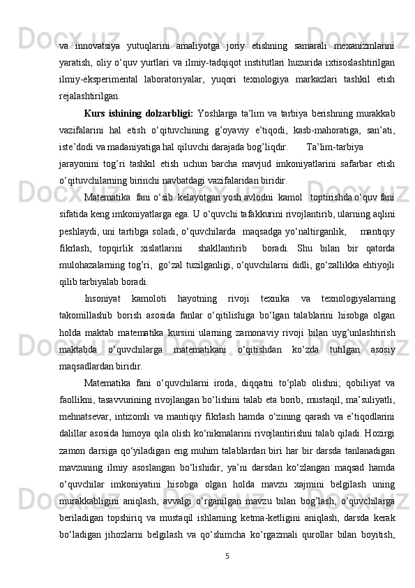 va   innovatsiya   yutuqlarini   amaliyotga   joriy   etishning   samarali   mexanizmlarini
yaratish, oliy o‘quv yurtlari  va ilmiy-tadqiqot  institutlari huzurida ixtisoslashtirilgan
ilmiy-eksperimental   laboratoriyalar,   yuqori   texnologiya   markazlari   tashkil   etish
rejalashtirilgan.
Kurs   ishining   dolzarbligi:   Yoshlarga   ta’lim   va   tarbiya   berishning   murakkab
vazifalarini   hal   etish   o‘qituvchining   g’oyaviy   e’tiqodi,   kasb-mahoratiga,   san’ati,
iste’dodi va madaniyatiga hal qiluvchi darajada bog’liqdir. Ta’lim-tarbiya
jarayonini   tog’ri   tashkil   etish   uchun   barcha   mavjud   imkoniyatlarini   safarbar   etish
o‘qituvchilarning birinchi navbatdagi vazifalaridan biridir.
Matematika  fani o‘sib  kelayotgan yosh avlodni  kamol   toptirishda o‘quv fani
sifatida keng imkoniyatlarga ega. U o‘quvchi tafakkurini rivojlantirib, ularning aqlini
peshlaydi,   uni   tartibga   soladi,   o‘quvchilarda     maqsadga   yo‘naltirganlik,         mantiqiy
fikrlash,   topqirlik   xislatlarini     shakllantirib     boradi.   Shu   bilan   bir   qatorda
mulohazalarning tog’ri,   go‘zal tuzilganligi, o‘quvchilarni didli, go‘zallikka ehtiyojli
qilib tarbiyalab boradi.
Insoniyat   kamoloti   hayotning   rivoji   texnika   va   texnologiyalarning
takomillashib   borish   asosida   fanlar   o‘qitilishiga   bo‘lgan   talablarini   hisobga   olgan
holda   maktab   matematika   kursini   ularning   zamonaviy   rivoji   bilan   uyg’unlashtirish
maktabda   o‘quvchilarga   matematikani   o‘qitishdan   ko‘zda   tutilgan   asosiy
maqsadlardan biridir.
Matematika   fani   o‘quvchilarni   iroda,   diqqatni   to‘plab   olishni;   qobiliyat   va
faollikni, tasavvurining rivojlangan bo‘lishini  talab eta borib, mustaqil, ma’suliyatli,
mehnatsevar,   intizomli   va   mantiqiy   fikrlash   hamda   o‘zining   qarash   va   e’tiqodlarini
dalillar asosida himoya qila olish ko‘nikmalarini rivojlantirishni talab qiladi. Hozirgi
zamon  darsiga  qo‘yiladigan  eng  muhim   talablardan  biri  har  bir   darsda  tanlanadigan
mavzuning   ilmiy   asoslangan   bo‘lishidir,   ya’ni   darsdan   ko‘zlangan   maqsad   hamda
o‘quvchilar   imkoniyatini   hisobga   olgan   holda   mavzu   xajmini   belgilash   uning
murakkabligini   aniqlash,   avvalgi   o‘rganilgan   mavzu   bilan   bog’lash,   o‘quvchilarga
beriladigan   topshiriq   va   mustaqil   ishlarning   ketma-ketligini   aniqlash,   darsda   kerak
bo‘ladigan   jihozlarni   belgilash   va   qo‘shimcha   ko‘rgazmali   qurollar   bilan   boyitish,
5 