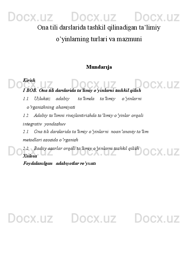 Ona tili darslarida tashkil qilinadigan ta’limiy
o’yinlarning turlari va mazmuni
Mundarıja
Kirish
I   BOB.   Ona tili   darslarida   ta’limiy   o’yinlarni   tashkil   qilish
1.1. Uzluksiz adabiy ta’limda ta’limiy o’yinlarni
o’rganishning    ahamiyati
1.2. Adabiy   ta’limni   rivojlantirishda   ta’limiy   o’yinlar   orqali  
integrativ    yondashuv
2.1. Ona tili darslarida ta’limiy o’yinlarni noan’anaviy ta’lim  
metodlari asosida o’rganish
2.2. Badiiy   asarlar   orqali   ta’limiy o’yinlarni   tashkil   qilish
Xulosa
Foydalanılgan adabıyotlar ro’yxatı 