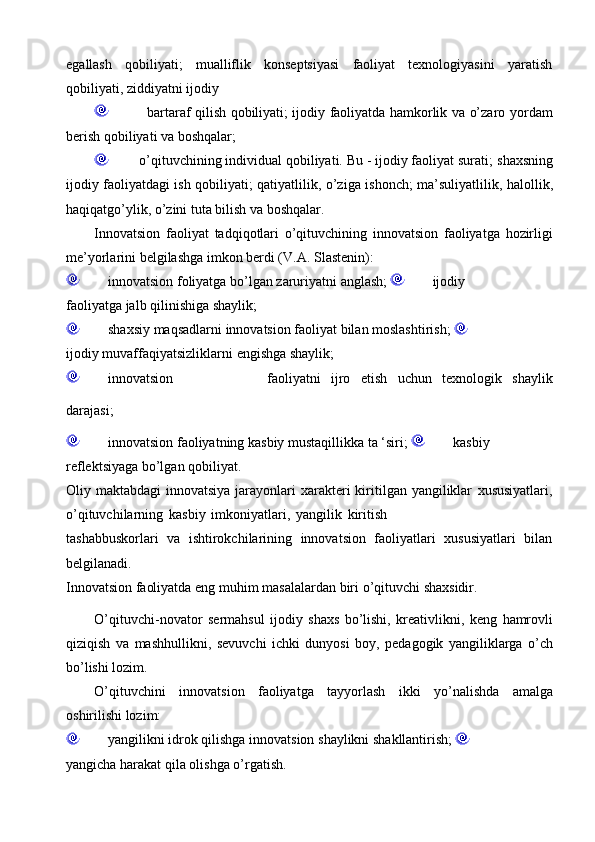 egallash   qobiliyati;   mualliflik   konseptsiyasi   faoliyat   texnologiyasini   yaratish
qobiliyati,   ziddiyatni   ijodiy
                      bartaraf qilish qobiliyati; ijodiy faoliyatda hamkorlik va o’zaro   yordam
berish   qobiliyati   va boshqalar;
             o’qituvchining individual qobiliyati. Bu - ijodiy faoliyat surati;   shaxsning
ijodiy faoliyatdagi ish qobiliyati; qatiyatlilik,   o’ziga ishonch;   ma’suliyatlilik,   halollik,
haqiqatgo’ylik,   o’zini tuta   bilish   va   boshqalar.
Innovatsion   faoliyat   tadqiqotlari   o’qituvchining   innovatsion   faoliyatga   hozirligi
me’yorlarini   belgilashga   imkon   berdi (V.A.   Slastenin):
             innovatsion   foliyatga   bo’lgan   zaruriyatni   anglash;            ijodiy  
faoliyatga   jalb   qilinishiga   shaylik;
             shaxsiy   maqsadlarni   innovatsion   faoliyat   bilan   moslashtirish;                     
ijodiy   muvaffaqiyatsizliklarni   engishga   shaylik;
             innovatsion faoliyatni ijro etish uchun texnologik shaylik
darajasi;
             innovatsion   faoliyatning   kasbiy   mustaqillikka   ta   ‘siri;            kasbiy  
reflektsiyaga   bo’lgan qobiliyat.
Oliy maktabdagi  innovatsiya  jarayonlari  xarakteri  kiritilgan yangiliklar   xususiyatlari,
o’qituvchilarning   kasbiy   imkoniyatlari,   yangilik   kiritish
tashabbuskorlari   va   ishtirokchilarining   innovatsion   faoliyatlari   xususiyatlari   bilan
belgilanadi.
Innovatsion   faoliyatda   eng   muhim   masalalardan   biri   o’qituvchi   shaxsidir.
O’qituvchi-novator   sermahsul   ijodiy   shaxs   bo’lishi,   kreativlikni,   keng   hamrovli
qiziqish   va   mashhullikni,   sevuvchi   ichki   dunyosi   boy,   pedagogik   yangiliklarga   o’ch
bo’lishi   lozim.
O’qituvchini   innovatsion   faoliyatga   tayyorlash   ikki   yo’nalishda   amalga
oshirilishi   lozim:
             yangilikni   idrok   qilishga   innovatsion   shaylikni   shakllantirish;           
yangicha   harakat   qila   olishga   o’rgatish. 