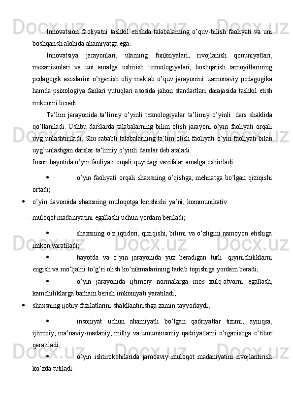 Innovatsion   faoliyatni   tashkil   etishda   talabalarning   o’quv-bilish   faoliyati   va   uni
boshqarish   alohida ahamiyatga   ega.
Innovatsiya   jarayonlari,   ularning   funksiyalari,   rivojlanish   qonuniyatlari,
mexanizmlari   va   uni   amalga   oshirish   texnologiyalari,   boshqarish   tamoyillarining
pedagogik   asoslarini   o’rganish   oliy   maktab   o’quv   jarayonini   zamonaviy   pedagogika
hamda   psixologiya   fanlari   yutuqlari   asosida   jahon   standartlari   darajasida   tashkil   etish
imkonini   beradi.
Ta’lim   jarayonida   ta’limiy   o’yinli   texnologiyalar   ta’limiy   o’yinli   dars   shaklida
qo’llaniladi.   Ushbu   darslarda   talabalarning   bilim   olish   jarayoni   o’yin   faoliyati   orqali
uyg’unlashtiriladi. Shu sababli talabalarning ta’lim olish faoliyati   o’yin   faoliyati   bilan
uyg’unlashgan   darslar   ta’limiy   o’yinli   darslar   deb   ataladi.
Inson   hayotida   o’yin   faoliyati   orqali   quyidagi   vazifalar   amalga   oshiriladi:
 o’yin  faoliyati   orqali  shaxsning   o’qishga,   mehnatga  bo’lgan  qiziqishi
ortadi;
 o’yin   davomida   shaxsning   muloqotga   kirishishi   ya’ni,   kommunikativ
– muloqot   madaniyatini   egallashi   uchun   yordam   beriladi;
 shaxsning o’z iqtidori, qiziqishi, bilimi va o’zligini namoyon etishiga
imkon yaratiladi;
 hayotda   va   o’yin   jarayonida   yuz   beradigan   turli   qiyinichiliklarni
engish   va   mo’ljalni   to’g’ri   olish   ko’nikmalarining   tarkib   topishiga   yordam   beradi;
 o’yin   jarayonida   ijtimoiy   normalarga   mos   xulq-atvorni   egallash,
kamchiliklarga   barham   berish imkoniyati   yaratiladi;
 shaxsning   ijobiy   fazilatlarini   shakllantirishga   zamin   tayyorlaydi;
 insoniyat   uchun   ahamiyatli   bo’lgan   qadriyatlar   tizimi,   ayniqsa,
ijtimoiy, ma’naviy-madaniy, milliy va umuminsoniy qadriyatlarni o’rganishga   e’tibor
qaratiladi;
 o’yin   ishtirokchilarida   jamoaviy   muloqot   madaniyatini   rivojlantirish
ko’zda   tutiladi. 