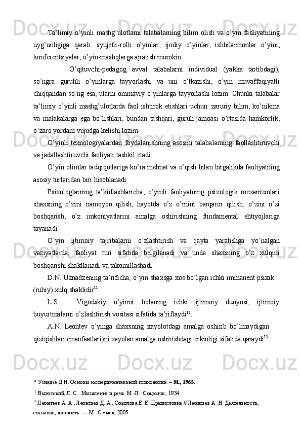 Ta’limiy   o’yinli   mashg’ulotlarni   talabalarning   bilim   olish   va   o’yin   faoliyatining
uyg’unligiga   qarab:   syujetli-rolli   o’yinlar,   ijodiy   o’yinlar,   ishbilarmonlar   o’yini,
konferentsiyalar,   o’yin-mashqlarga   ajratish   mumkin.
O’qituvchi-pedagog   avval   talabalarni   individual   (yakka   tartibdagi),
so’ngra   guruhli   o’yinlarga   tayyorlashi   va   uni   o’tkazishi,   o’yin   muvaffaqiyatli
chiqqandan   so’ng   esa,   ularni   ommaviy   o’yinlarga   tayyorlashi   lozim.   Chunki   talabalar
ta’limiy   o’yinli   mashg’ulotlarda   faol   ishtirok   etishlari   uchun   zaruriy   bilim, ko’nikma
va   malakalarga   ega   bo’lishlari,   bundan   tashqari,   guruh   jamoasi   o’rtasida   hamkorlik,
o’zaro yordam   vujudga   kelishi   lozim.
O’yinli   texnologiyalardan   foydalanishning   asosini   talabalarning   faollashtiruvchi
va   jadallashtiruvchi faoliyati   tashkil etadi.
O’yin   olimlar   tadqiqotlariga   ko’ra   mehnat   va   o’qish   bilan   birgalikda   faoliyatning
asosiy   turlaridan   biri   hisoblanadi.
Psixologlarning   ta’kidlashlaricha,   o’yinli   faoliyatning   psixologik   mexanizmlari
shaxsning   o’zini   namoyon   qilish,   hayotda   o’z   o’rnini   barqaror   qilish,   o’zini   o’zi
boshqarish,   o’z   imkoniyatlarini   amalga   oshirishning   ftindamental   ehtiyojlariga
tayanadi.
O’yin   ijtimoiy   tajribalarni   o’zlashtirish   va   qayta   yaratishga   yo’nalgan
vaziyatlarda,   faoliyat   turi   sifatida   belgilanadi   va   unda   shaxsning   o’z   xulqini
boshqarishi shakllanadi   va takomillashadi.
D.N.   Uznadzening   ta’rificha,   o’yin   shaxsga   xos   bo’lgan   ichki   immanent   psixik 
(ruhiy) xulq   shaklidir 11
.
L.S. Vigodskiy o’yinni bolaning ichki ijtimoiy dunyosi, ijtimoiy
buyurtmalarni   o’zlashtirish   vositasi   sifatida ta’riflaydi 12
.
A.N.   Leontev   o’yinga   shaxsning   xayolotdagi   amalga   oshirib   bo’lmaydigan  
qiziqishlari   (manfaatlari)ni   xayolan   amalga   oshirishdagi   erkinligi   sifatida   qaraydi 13
.
11
  Узнадзе   Д.Н.   Основы   экспериментальной   психологии.   –   М.,   1965.
12
  Выготский,   Л.   С.   Мышление   и   речь .   М.-Л.: Соцэкгиз,   1934.
13
  Леонтьев А. А.,  Леонтьев Д. А.,  Соколова Е. Е. Предисловие // Леонтьев А. Н. Деятельность,  
сознание,   личность. —   М.:   Смысл, 2005. 