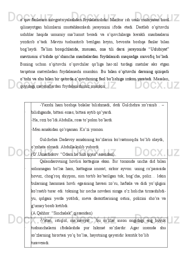 o’quv fanlararo integratsiyalashdan  foydalanishdir. Mazkur  ish usuli mohiyatan   hosil
qilinayotgan   bilimlarni   mustahkamlash   jarayonini   ifoda   etadi.   Dastlab   o’qituvchi
uslublar   haqida   umumiy   ma’lumot   beradi   va   o’quvchilarga   kerakli   manbaalarni
yozdirib   o’tadi.   Mavzu   tushuntirib   berilgan   keyin,   bevosita   boshqa   fanlar   bilan
bog’laydi.   Ta’lim   bosqichlarida,   xususan,   ona   tili   darsi   jarayonida   “Uslubiyat”
mavzusini   o’tishda  qo’shimcha  manbalardan  foydalanish   maqsadga   muvofiq   bo’ladi.
Buning   uchun   o’qituvchi   o’quvchilar   qo’liga   har-xil   turdagi   matnlar   aks   etgan
tarqatma   materiladan   foydalanashi   mumkin.   Bu   bilan   o’qituvchi   darsning   qiziqarli
o’tishi va shu bilan bir qatorda o’quvchining faol bo’lishiga   imkon   yaratadi.   Masalan,
quyidagi materiallardan   foydalanishimiz   mumkin:
. -Yaxshi   ham   boshqa   bolalar   bilishmadi,   dedi   Gulchehra   xo’rsinib   .   –  
bilishganda,   bittasi   emas,   bittasi   aytib   qo’yardi.
-Ha,   rozi   bo’ldi Abdulla,   rosa   to’polon   bo’lardi.
-Men   amakidan   qo’rqaman.   Ko’zi   yomon.
Gulchehra   Dadavoy   amakining   ko’zlarini   ko’rsatmoqchi   bo’lib   olaydi,  
o’xshata   olmadi.   Abdulla   kulib yubordi.
(O’.Umarbekov.   “Odam   bo’lish   qiyin”   asaridan)
. Qalandarovning   hovlisi   kattagina   ekan.   Bir   tomonda   uncha   did   bilan
solinmagan   bo’lsa   ham,   kattagina   imorat,   sirkor   ayvon:   uning   ro’parasida
hovuz,   chog’roq   shiypon,   sim   tortib   ko’tarilgan   tok,   bog’cha,   poliz…   lekin
bularning   hammasi   hovli   egasining   havasi   zo’ru,   hafsala   va   didi   yo’qligini
ko’rsatib turar edi: tokning bir  necha   novdasi  simga o’z holicha tirmashibdi-
yu,   qolgani   yerda   yotibdi;   meva   daraxtlarining   ostini,   polizini   sho’ra   va
g’umay   bosib   ketibdi.
(A.Qahhor.   “Sinchalak”   qissasidan)
. -Vatan,   istiqlol,   ma’naviyat…   bu   so’zlar   inson   ongidagi   eng   buyuk
tushunchalarni   ifodalashda   pur   hikmat   so’zlardir.   Agar   insonda   shu
so’zlarning   birortasi   yo’q   bo’lsa,   hayotning   qayeridir   kemtik   bo’lib
turaveradi. 