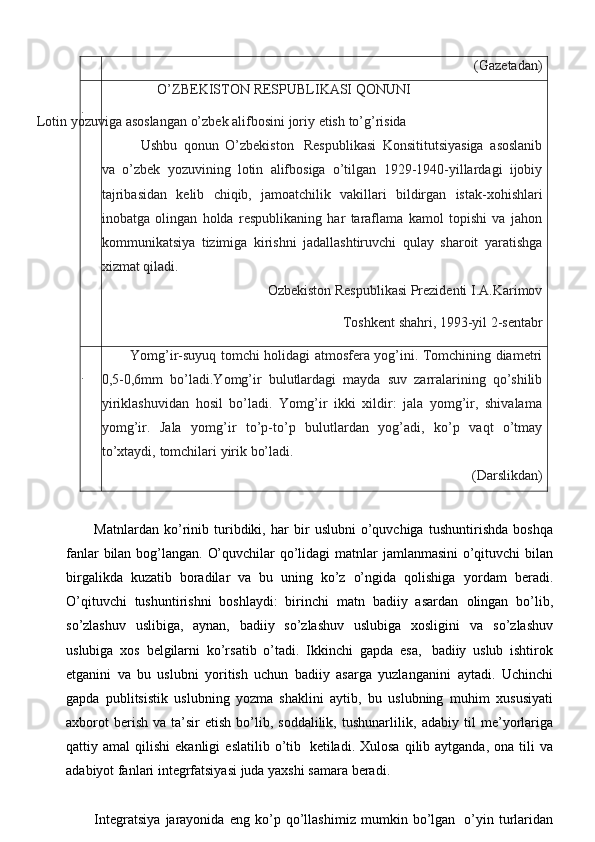 (Gazetadan)
. O’ZBEKISTON   RESPUBLIKASI   QONUNI
Lotin yozuviga asoslangan o’zbek alifbosini   joriy   etish   to’g’risida
Ushbu   qonun   O’zbekiston   Respublikasi   Konsititutsiyasiga   asoslanib
va   o’zbek   yozuvining   lotin   alifbosiga   o’tilgan   1929-1940-yillardagi   ijobiy
tajribasidan   kelib   chiqib,   jamoatchilik   vakillari   bildirgan   istak-xohishlari
inobatga   olingan   holda   respublikaning   har   taraflama   kamol   topishi   va   jahon
kommunikatsiya   tizimiga   kirishni   jadallashtiruvchi   qulay   sharoit   yaratishga
xizmat qiladi.
Ozbekiston   Respublikasi   Prezidenti   I.A.Karimov
Toshkent   shahri,   1993-yil   2-sentabr
. Yomg’ir-suyuq tomchi holidagi atmosfera yog’ini. Tomchining diametri
0,5-0,6mm   bo’ladi.Yomg’ir   bulutlardagi   mayda   suv   zarralarining   qo’shilib
yiriklashuvidan   hosil   bo’ladi.   Yomg’ir   ikki   xildir:   jala   yomg’ir,   shivalama
yomg’ir.   Jala   yomg’ir   to’p-to’p   bulutlardan   yog’adi,   ko’p   vaqt   o’tmay
to’xtaydi,   tomchilari   yirik   bo’ladi.
(Darslikdan)
Matnlardan   ko’rinib   turibdiki,   har   bir   uslubni   o’quvchiga   tushuntirishda   boshqa
fanlar   bilan   bog’langan.   O’quvchilar   qo’lidagi   matnlar   jamlanmasini   o’qituvchi bilan
birgalikda   kuzatib   boradilar   va   bu   uning   ko’z   o’ngida   qolishiga   yordam   beradi.
O’qituvchi   tushuntirishni   boshlaydi:   birinchi   matn   badiiy   asardan   olingan   bo’lib,
so’zlashuv   uslibiga,   aynan,   badiiy   so’zlashuv   uslubiga   xosligini   va   so’zlashuv
uslubiga   xos   belgilarni   ko’rsatib   o’tadi.   Ikkinchi   gapda   esa,   badiiy   uslub   ishtirok
etganini   va   bu   uslubni   yoritish   uchun   badiiy   asarga   yuzlanganini   aytadi.   Uchinchi
gapda   publitsistik   uslubning   yozma   shaklini   aytib,   bu   uslubning   muhim   xususiyati
axborot  berish   va  ta’sir  etish   bo’lib,  soddalilik,   tushunarlilik,   adabiy   til   me’yorlariga
qattiy   amal   qilishi   ekanligi   eslatilib   o’tib   ketiladi.   Xulosa  qilib aytganda,  ona  tili   va
adabiyot fanlari integrfatsiyasi juda yaxshi   samara   beradi.
Integratsiya   jarayonida   eng   ko’p   qo’llashimiz   mumkin   bo’lgan   o’yin   turlaridan 