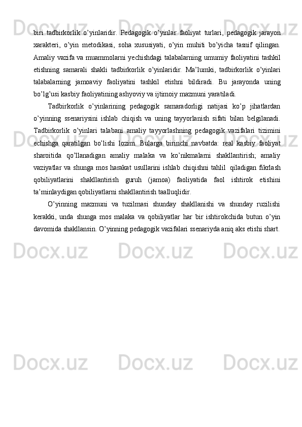 biri   tadbirkorlik   o’yinlaridir.   Pedagogik   o’yinlar   faoliyat   turlari,   pedagogik   jarayon
xarakteri,   o’yin   metodikasi,   soha   xususiyati,   o’yin   muhiti   bo’yicha   tasnif   qilingan.
Amaliy vazifa va muammolarni yechishdagi  talabalarning   umumiy   faoliyatini   tashkil
etishning   samarali   shakli   tadbirkorlik   o’yinlaridir.   Ma’lumki,   tadbirkorlik   o’yinlari
talabalarning   jamoaviy   faoliyatini   tashkil   etishni   bildiradi.   Bu   jarayonda   uning
bo’lg’usi kasbiy faoliyatining ashyoviy va ijtimoiy   mazmuni yaratiladi.
Tadbirkorlik   o’yinlarining   pedagogik   samaradorligi   natijasi   ko’p   jihatlardan
o’yinning   ssenariysini   ishlab   chiqish   va   uning   tayyorlanish   sifati   bilan   belgilanadi.
Tadbirkorlik   o’yinlari   talabani   amaliy   tayyorlashning   pedagogik   vazifalari   tizimini
echishga   qaratilgan   bo’lishi   lozim.   Bularga   birinchi   navbatda:   real   kasbiy   faoliyat
sharoitida   qo’llanadigan   amaliy   malaka   va   ko’nikmalarni   shakllantirish;   amaliy
vaziyatlar   va   shunga   mos   harakat   usullarini   ishlab   chiqishni   tahlil   qiladigan   fikrlash
qobiliyatlarini   shakllantirish   guruh   (jamoa)   faoliyatida   faol   ishtirok   etishini
ta’minlaydigan qobiliyatlarni shakllantirish   taalluqlidir.
O’yinning   mazmuni   va   tuzilmasi   shunday   shakllanishi   va   shunday   ruzilishi
kerakki,   unda   shunga   mos   malaka   va   qobiliyatlar   har   bir   ishtirokchida   butun   o’yin
davomida shakllansin. O’yinning pedagogik vazifalari ssenariyda aniq aks etishi   shart. 