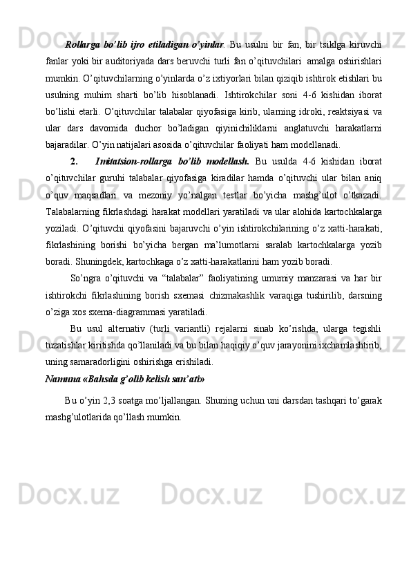 Rollarga   bo’lib   ijro   etiladigan   o’yinlar .   Bu   usulni   bir   fan,   bir   tsiklga   kiruvchi
fanlar   yoki   bir   auditoriyada   dars   beruvchi   turli   fan   o’qituvchilari   amalga   oshirishlari
mumkin.   O’qituvchilarning   o’yinlarda   o’z   ixtiyorlari   bilan   qiziqib   ishtirok etishlari bu
usulning   muhim   sharti   bo’lib   hisoblanadi.   Ishtirokchilar   soni   4-6   kishidan   iborat
bo’lishi  etarli. O’qituvchilar talabalar qiyofasiga kirib, ularning   idroki,   reaktsiyasi   va
ular   dars   davomida   duchor   bo’ladigan   qiyinichiliklarni   anglatuvchi   harakatlarni
bajaradilar. O’yin natijalari asosida o’qituvchilar faoliyati   ham   modellanadi.
2. Imitatsion-rollarga   bo’lib   modellash.   Bu   usulda   4-6   kishidan   iborat
o’qituvchilar   guruhi   talabalar   qiyofasiga   kiradilar   hamda   o’qituvchi   ular   bilan   aniq
o’quv   maqsadlari   va   mezoniy   yo’nalgan   testlar   bo’yicha   mashg’ulot   o’tkazadi.
Talabalarning   fikrlashdagi   harakat   modellari   yaratiladi   va   ular   alohida   kartochkalarga
yoziladi. O’qituvchi  qiyofasini  bajaruvchi  o’yin ishtirokchilarining   o’z   xatti-harakati,
fikrlashining   borishi   bo’yicha   bergan   ma’lumotlarni   saralab   kartochkalarga   yozib
boradi. Shuningdek, kartochkaga o’z xatti-harakatlarini ham   yozib boradi.
So’ngra   o’qituvchi   va   “talabalar”   faoliyatining   umumiy   manzarasi   va   har   bir
ishtirokchi   fikrlashining   borish   sxemasi   chizmakashlik   varaqiga   tushirilib,   darsning
o’ziga   xos   sxema-diagrammasi   yaratiladi.
Bu   usul   alternativ   (turli   variantli)   rejalarni   sinab   ko’rishda,   ularga   tegishli
tuzatishlar   kiritishda   qo’llaniladi   va   bu   bilan   haqiqiy   o’quv   jarayonini   ixchamlashtirib,
uning samaradorligini   oshirishga   erishiladi.
Namuna   «Bahsda   g’olib   kelish   san’ati»
Bu   o’yin   2,3   soatga   mo’ljallangan.   Shuning   uchun   uni   darsdan   tashqari   to’garak
mashg’ulotlarida qo’llash   mumkin. 