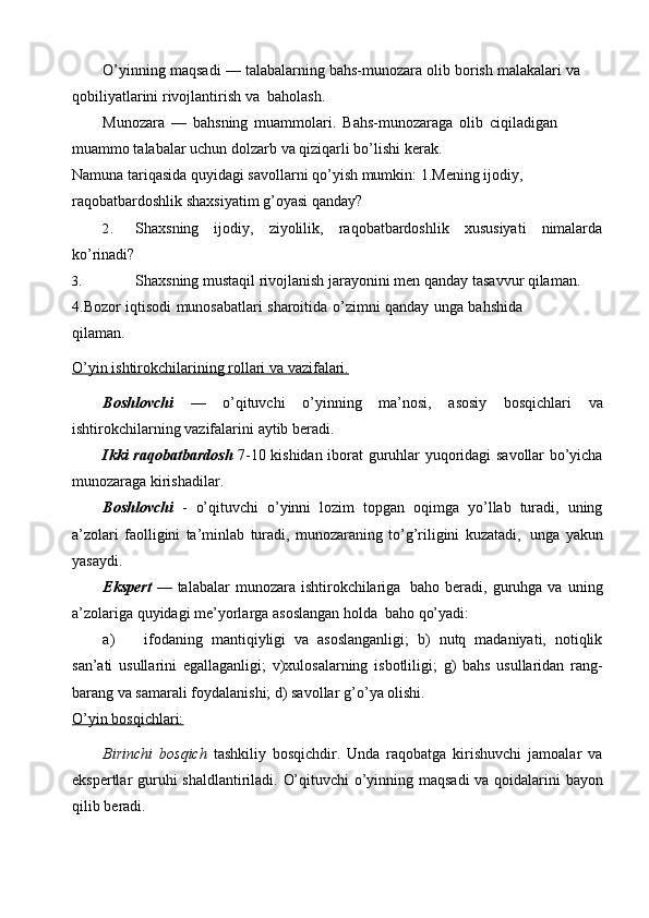 O’yinning   maqsadi   —   talabalarning   bahs-munozara   olib   borish   malakalari   va  
qobiliyatlarini rivojlantirish   va   baholash.
Munozara   —   bahsning   muammolari.   Bahs-munozaraga   olib   ciqiladigan  
muammo talabalar uchun dolzarb   va qiziqarli   bo’lishi   kerak.
Namuna tariqasida quyidagi savollarni qo’yish mumkin:   1.Mening   ijodiy,
raqobatbardoshlik   shaxsiyatim   g’oyasi   qanday?
2. Shaxsning ijodiy, ziyolilik, raqobatbardoshlik xususiyati nimalarda
ko’rinadi?
3. Shaxsning mustaqil rivojlanish jarayonini men qanday tasavvur qilaman.  
4.Bozor   iqtisodi   munosabatlari   sharoitida   o’zimni   qanday   unga   bahshida
qilaman.
O’yin        ishtirokchilarining        rollari        va        vazifalari.   
Boshlovchi   —   o’qituvchi   o’yinning   ma’nosi,   asosiy   bosqichlari   va
ishtirokchilarning   vazifalarini   aytib   beradi.
Ikki   raqobatbardosh   7-10   kishidan   iborat   guruhlar   yuqoridagi   savollar   bo’yicha
munozaraga   kirishadilar.
Boshlovchi   -   o’qituvchi   o’yinni   lozim   topgan   oqimga   yo’llab   turadi,   uning
a’zolari   faolligini   ta’minlab   turadi,   munozaraning   to’g’riligini   kuzatadi,   unga   yakun
yasaydi.
Ekspert   — talabalar   munozara ishtirokchilariga   baho beradi,  guruhga  va   uning
a’zolariga   quyidagi me’yorlarga   asoslangan holda   baho   qo’yadi:
a) ifodaning   mantiqiyligi   va   asoslanganligi;   b)   nutq   madaniyati,   notiqlik
san’ati   usullarini   egallaganligi;   v)xulosalarning   isbotliligi;   g)   bahs   usullaridan   rang-
barang   va   samarali   foydalanishi;   d) savollar   g’o’ya olishi.
O’yin        bosqichlari:   
Birinchi   bosqich   tashkiliy   bosqichdir.   Unda   raqobatga   kirishuvchi   jamoalar   va
ekspertlar   guruhi   shaldlantiriladi.   O’qituvchi   o’yinning   maqsadi   va   qoidalarini   bayon
qilib   beradi. 