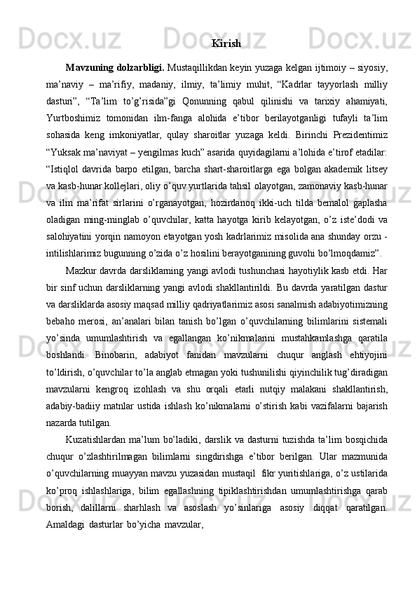 Kirish
Mavzuning   dolzarbligi.   Mustaqillikdan   keyin   yuzaga   kelgan   ijtimoiy   –   siyosiy,
ma’naviy   –   ma’rifiy,   madaniy,   ilmiy,   ta’limiy   muhit,   “Kadrlar   tayyorlash   milliy
dasturi”,   “Ta’lim   to’g’risida”gi   Qonunning   qabul   qilinishi   va   tarixiy   ahamiyati,
Yurtboshimiz   tomonidan   ilm-fanga   alohida   e’tibor   berilayotganligi   tufayli   ta’lim
sohasida   keng   imkoniyatlar,   qulay   sharoitlar   yuzaga   keldi.   Birinchi   Prezidentimiz
“Yuksak   ma’naviyat   –   yengilmas   kuch”   asarida   quyidagilarni   a’lohida e’tirof etadilar:
“Istiqlol   davrida   barpo   etilgan,   barcha   shart-sharoitlarga   ega   bolgan   akademik   litsey
va kasb-hunar kollejlari, oliy o’quv yurtlarida tahsil   olayotgan,   zamonaviy   kasb-hunar
va   ilm   ma’rifat   sirlarini   o’rganayotgan,   hozirdanoq   ikki-uch   tilda   bemalol   gaplasha
oladigan   ming-minglab   o’quvchilar,   katta   hayotga   kirib   kelayotgan,   o’z   iste’dodi   va
salohiyatini   yorqin   namoyon   etayotgan yosh kadrlarimiz misolida ana shunday orzu -
intilishlarimiz bugunning   o’zida   o’z   hosilini   berayotganining guvohi   bo’lmoqdamiz”.
Mazkur davrda darsliklarning yangi avlodi tushunchasi hayotiylik kasb etdi.   Har
bir sinf uchun darsliklarning yangi avlodi shakllantirildi.   Bu davrda yaratilgan   dastur
va   darsliklarda   asosiy   maqsad   milliy   qadriyatlarimiz   asosi   sanalmish   adabiyotimizning
bebaho   merosi,   an’analari   bilan   tanish   bo’lgan   o’quvchilarning   bilimlarini   sistemali
yo’sinda   umumlashtirish   va   egallangan   ko’nikmalarini   mustahkamlashga   qaratila
boshlandi.   Binobarin,   adabiyot   fanidan   mavzularni   chuqur   anglash   ehtiyojini
to’ldirish,   o’quvchilar   to’la   anglab   etmagan   yoki   tushunilishi qiyinchilik tug’diradigan
mavzularni   kengroq   izohlash   va   shu   orqali   etarli   nutqiy   malakani   shakllantirish,
adabiy-badiiy   matnlar   ustida   ishlash   ko’nikmalarni   o’stirish   kabi   vazifalarni   bajarish
nazarda   tutilgan.
Kuzatishlardan   ma’lum   bo’ladiki,   darslik   va   dasturni   tuzishda   ta’lim   bosqichida
chuqur   o’zlashtirilmagan   bilimlarni   singdirishga   e’tibor   berilgan.   Ular   mazmunida
o’quvchilarning   muayyan   mavzu   yuzasidan   mustaqil   fikr   yuritishlariga,   o’z   ustilarida
ko’proq   ishlashlariga,   bilim   egallashning   tipiklashtirishdan   umumlashtirishga   qarab
borish,   dalillarni   sharhlash   va   asoslash   yo’sinlariga   asosiy   diqqat   qaratilgan.
Amaldagi   dasturlar   bo’yicha   mavzular, 