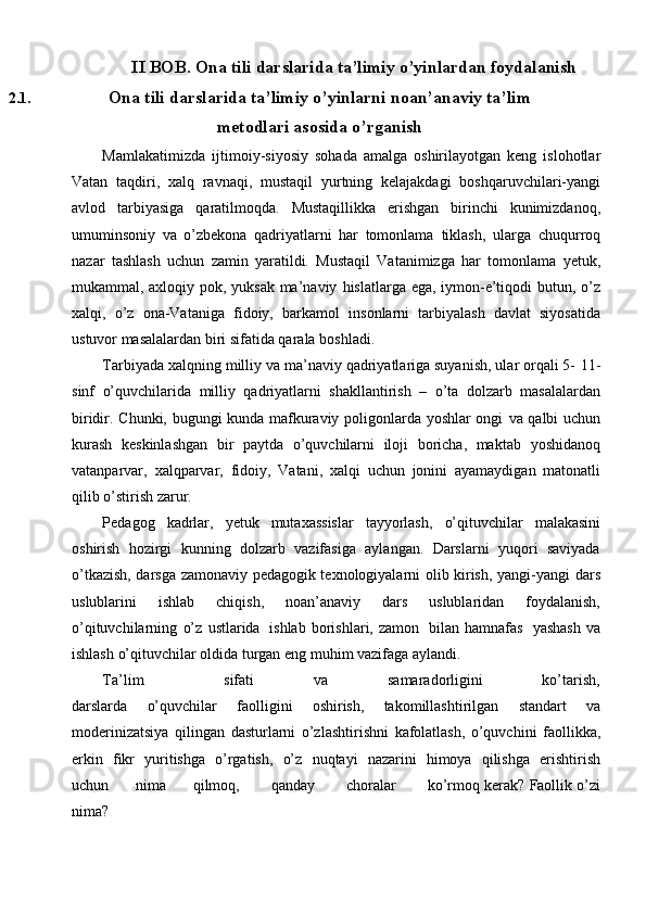 II   BOB.   Ona tili   darslarida   ta’limiy   o’yinlardan   foydalanish
2.1. Ona tili darslarida ta’limiy o’yinlarni noan’anaviy ta’lim
metodlari asosida   o’rganish
Mamlakatimizda   ijtimoiy-siyosiy   sohada   amalga   oshirilayotgan   keng   islohotlar
Vatan   taqdiri,   xalq   ravnaqi,   mustaqil   yurtning   kelajakdagi   boshqaruvchilari-yangi
avlod   tarbiyasiga   qaratilmoqda.   Mustaqillikka   erishgan   birinchi   kunimizdanoq,
umuminsoniy   va   o’zbekona   qadriyatlarni   har   tomonlama   tiklash,   ularga   chuqurroq
nazar   tashlash   uchun   zamin   yaratildi.   Mustaqil   Vatanimizga   har   tomonlama   yetuk,
mukammal, axloqiy pok, yuksak ma’naviy   hislatlarga ega, iymon-e’tiqodi butun, o’z
xalqi,   o’z   ona-Vataniga   fidoiy,   barkamol   insonlarni   tarbiyalash   davlat   siyosatida
ustuvor masalalardan biri sifatida qarala   boshladi.
Tarbiyada xalqning milliy va ma’naviy qadriyatlariga suyanish, ular orqali 5-   11-
sinf   o’quvchilarida   milliy   qadriyatlarni   shakllantirish   –   o’ta   dolzarb   masalalardan
biridir. Chunki, bugungi kunda mafkuraviy poligonlarda yoshlar ongi   va qalbi uchun
kurash   keskinlashgan   bir   paytda   o’quvchilarni   iloji   boricha,   maktab   yoshidanoq
vatanparvar,   xalqparvar,   fidoiy,   Vatani,   xalqi   uchun   jonini   ayamaydigan   matonatli
qilib o’stirish   zarur.
Pedagog   kadrlar,   yetuk   mutaxassislar   tayyorlash,   o’qituvchilar   malakasini
oshirish   hozirgi   kunning   dolzarb   vazifasiga   aylangan.   Darslarni   yuqori   saviyada
o’tkazish, darsga zamonaviy pedagogik texnologiyalarni olib kirish, yangi-yangi   dars
uslublarini   ishlab   chiqish,   noan’anaviy   dars   uslublaridan   foydalanish,
o’qituvchilarning   o’z   ustlarida   ishlab   borishlari,   zamon   bilan   hamnafas   yashash   va
ishlash   o’qituvchilar   oldida   turgan   eng   muhim   vazifaga   aylandi.
Ta’lim sifati va samaradorligini ko’tarish,
darslarda   o’quvchilar   faolligini   oshirish,   takomillashtirilgan   standart   va
modеrinizatsiya   qilingan   dasturlarni   o’zlashtirishni   kafolatlash,   o’quvchini   faollikka,
erkin   fikr   yuritishga   o’rgatish,   o’z   nuqtayi   nazarini   himoya   qilishga   erishtirish
uchun         nima         qilmoq,          qanday          choralar          ko’rmoq   kеrak?   Faollik   o’zi
nima?