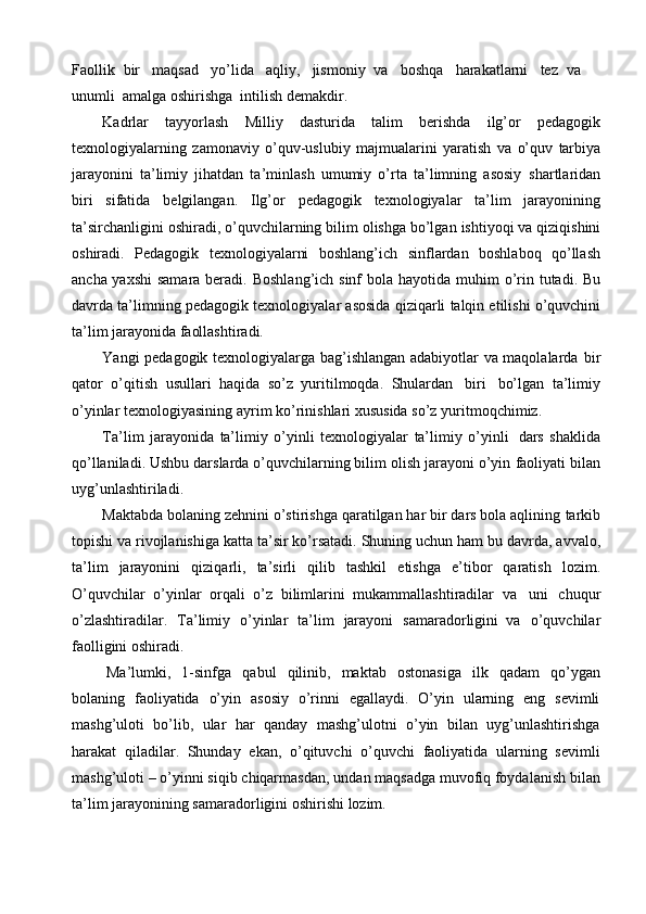 Faollik   bir   maqsad   yo’lida   aqliy,   jismoniy   va   boshqa   harakatlarni   tеz   va
unumli   amalga   oshirishga   intilish   demakdir.
Kadrlar   tayyorlash   Milliy   dasturida   talim   berishda   ilg’or   pedagogik
texnologiyalarning   zamonaviy   o’quv-uslubiy   majmualarini   yaratish   va   o’quv   tarbiya
jarayonini   ta’limiy   jihatdan   ta’minlash   umumiy   o’rta   ta’limning   asosiy   shartlaridan
biri   sifatida   belgilangan.   Ilg’or   pedagogik   texnologiyalar   ta’lim   jarayonining
ta’sirchanligini   oshiradi,   o’quvchilarning   bilim   olishga   bo’lgan   ishtiyoqi   va   qiziqishini
oshiradi.   Pedagogik   texnologiyalarni   boshlang’ich   sinflardan   boshlaboq   qo’llash
ancha yaxshi  samara beradi.   Boshlang’ich sinf  bola   hayotida   muhim   o’rin   tutadi.   Bu
davrda   ta’limning   pedagogik   texnologiyalar   asosida   qiziqarli   talqin etilishi   o’quvchini
ta’lim   jarayonida   faollashtiradi.
Yangi pedagogik texnologiyalarga bag’ishlangan adabiyotlar va maqolalarda   bir
qator   o’qitish   usullari   haqida   so’z   yuritilmoqda.   Shulardan   biri   bo’lgan   ta’limiy
o’yinlar   texnologiyasining   ayrim   ko’rinishlari   xususida   so’z   yuritmoqchimiz.
Ta’lim   jarayonida   ta’limiy   o’yinli   texnologiyalar   ta’limiy   o’yinli   dars   shaklida
qo’llaniladi. Ushbu darslarda o’quvchilarning bilim olish jarayoni o’yin   faoliyati   bilan
uyg’unlashtiriladi.
Maktabda bolaning zehnini o’stirishga qaratilgan har bir dars bola aqlining   tarkib
topishi   va   rivojlanishiga   katta   ta’sir   ko’rsatadi.   Shuning   uchun   ham   bu   davrda,   avvalo,
ta’lim   jarayonini   qiziqarli,   ta’sirli   qilib   tashkil   etishga   e’tibor   qaratish   lozim.
O’quvchilar   o’yinlar   orqali   o’z   bilimlarini   mukammallashtiradilar   va   uni   chuqur
o’zlashtiradilar.   Ta’limiy   o’yinlar   ta’lim   jarayoni   samaradorligini   va   o’quvchilar
faolligini   oshiradi.
Ma’lumki,   1-sinfga   qabul   qilinib,   maktab   ostonasiga   ilk   qadam   qo’ygan
bolaning   faoliyatida   o’yin   asosiy   o’rinni   egallaydi.   O’yin   ularning   eng   sevimli
mashg’uloti   bo’lib,   ular   har   qanday   mashg’ulotni   o’yin   bilan   uyg’unlashtirishga
harakat   qiladilar.   Shunday   ekan,   o’qituvchi   o’quvchi   faoliyatida   ularning   sevimli
mashg’uloti –   o’yinni siqib chiqarmasdan,   undan maqsadga muvofiq foydalanish   bilan
ta’lim   jarayonining   samaradorligini   oshirishi   lozim. 