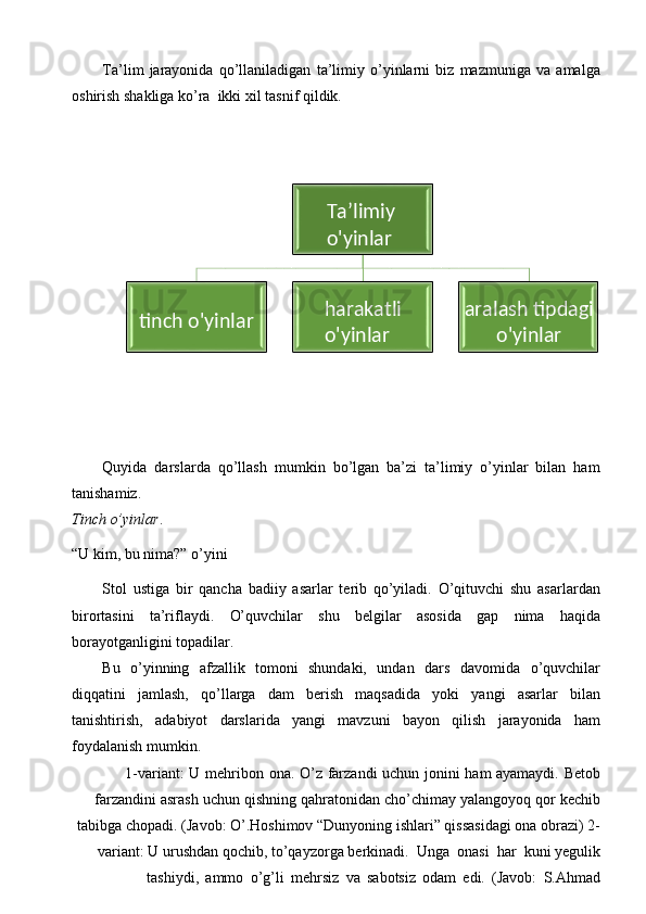 Ta’lim   jarayonida   qo’llaniladigan   ta’limiy   o’yinlarni   biz   mazmuniga   va   amalga
oshirish   shakliga   ko’ra   ikki   xil   tasnif   qildik.
Quyida   darslarda   qo’llash   mumkin   bo’lgan   ba’zi   ta’limiy   o’yinlar   bilan   ham
tanishamiz.
Tinch   o’yinlar .
“U   kim,   bu nima?”   o’yini
Stol   ustiga   bir   qancha   badiiy   asarlar   terib   qo’yiladi.   O’qituvchi   shu   asarlardan
birortasini   ta’riflaydi.   O’quvchilar   shu   belgilar   asosida   gap   nima   haqida
borayotganligini topadilar.
Bu   o’yinning   afzallik   tomoni   shundaki,   undan   dars   davomida   o’quvchilar
diqqatini   jamlash,   qo’llarga   dam   berish   maqsadida   yoki   yangi   asarlar   bilan
tanishtirish,   adabiyot   darslarida   yangi   mavzuni   bayon   qilish   jarayonida   ham
foydalanish mumkin.
1-variant:   U   mehribon   ona.   O’z   farzandi   uchun   jonini   ham   ayamaydi.   Betob
farzandini   asrash   uchun   qishning   qahratonidan   cho’chimay   yalangoyoq   qor   kechib
tabibga chopadi. (Javob: O’.Hoshimov “Dunyoning ishlari” qissasidagi ona obrazi)   2-
variant:   U   urushdan   qochib,   to’qayzorga   berkinadi.   Unga   onasi   har   kuni   yegulik
tashiydi,   ammo   o’g’li   mehrsiz   va   sabotsiz   odam   edi.   (Javob:   S.AhmadTa’limiy
o'yinlar
tinch   o'yinlar harakatli
o'yinlar aralash   tipdagi
o'yinlar 