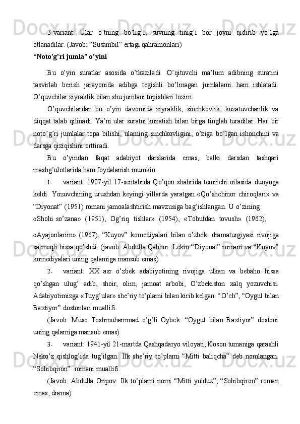 3-variant:   Ular   o’tning   bo’lig’i,   suvning   tinig’i   bor   joyni   qidirib   yo’lga
otlanadilar.   (Javob:   “Susambil”   ertagi   qahramonlari)
“Noto’g’ri   jumla”   o’yini
Bu   o’yin   suratlar   asosida   o’tkaziladi.   O’qituvchi   ma’lum   adibning   suratini
tasvirlab   berish   jarayonida   adibga   tegishli   bo’lmagan   jumlalarni   ham   ishlatadi.
O’quvchilar ziyraklik   bilan   shu jumlani   topishlari   lozim.
O’quvchilardan   bu   o’yin   davomida   ziyraklik,   sinchkovlik,   kuzatuvchanlik   va
diqqat talab qilinadi. Ya’ni ular suratni kuzatish bilan birga tinglab turadilar. Har   bir
noto’g’ri   jumlalar   topa   bilishi,   ularning   sinchkovligini,   o’ziga   bo’lgan   ishonchini   va
darsga   qiziqishini   orttiradi.
Bu   o’yindan   faqat   adabiyot   darslarida   emas,   balki   darsdan   tashqari
mashg’ulotlarida   ham   foydalanish   mumkin.
1- variant:   1907-yil   17-sentabrda   Qo’qon   shahrida   temirchi   oilasida   dunyoga
keldi.  Yozuvchining   urushdan   keyingi   yillarda  yaratgan   Qo’shchinor   chiroqlari»   va
“Diyonat”   (1951)   romani   jamoalashtirish   mavzusiga   bag’ishlangan.   U   o’zining
«Shohi   so’zana»   (1951),   Og’riq   tishlar»   (1954),   «Tobutdan   tovush»   (1962),
«Ayajonlarim»   (1967),   “Kuyov”   komediyalari   bilan   o’zbek   dramaturgiyasi   rivojiga
salmoqli hissa qo’shdi.   (javob: Abdulla Qahhor. Lekin “Diyonat” romani   va   “Kuyov”
komediyalari uning   qalamiga   mansub   emas)
2- variant:   XX   asr   o’zbek   adabiyotining   rivojiga   ulkan   va   bebaho   hissa
qo’shgan   ulug’   adib,   shoir,   olim,   jamoat   arbobi,   O’zbekiston   xalq   yozuvchisi.
Adabiyotimizga «Tuyg’ular» she’riy to’plami bilan kirib kelgan. “O’ch”, “Oygul   bilan
Baxtiyor” dostonlari   muallifi.
(Javob:   Muso   Toshmuhammad   o’g’li   Oybek.   “Oygul   bilan   Baxtiyor”   dostoni
uning   qalamiga mansub   emas)
3- variant:  1941-yil 21-martda Qashqadaryo viloyati, Koson tumaniga qarashli
Neko’z   qishlog’ida   tug’ilgan.   Ilk   she’riy   to’plami   “Mitti   baliqcha”   deb   nomlangan.
“Sohibqiron”   romani muallifi.
(Javob:   Abdulla   Oripov.   Ilk   to’plami   nomi   “Mitti   yulduz”,   “Sohibqiron”   roman
emas,   drama) 