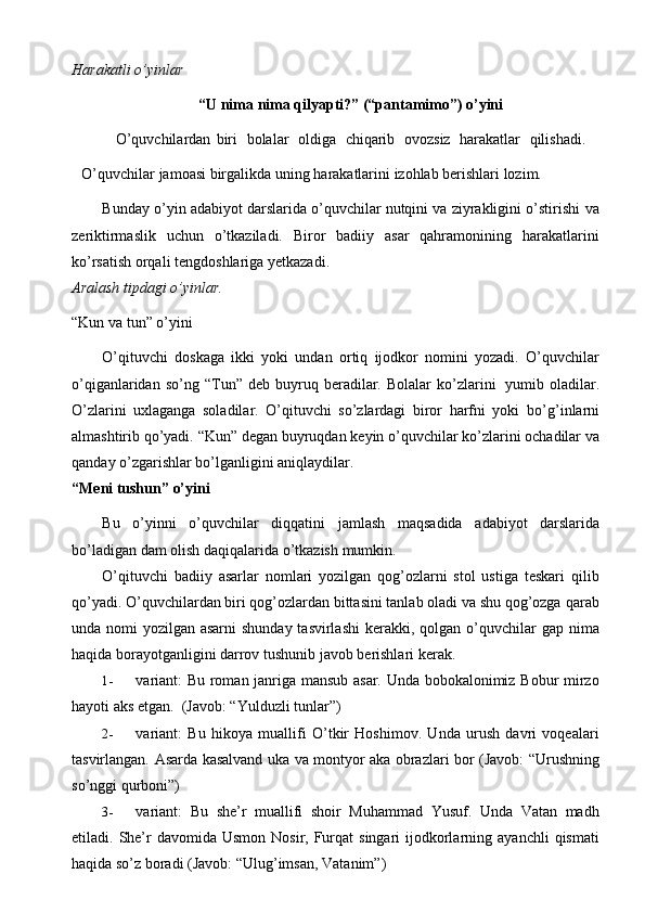 Harakatli   o’yinlar
“U   nima   nima   qilyapti?”   (“pantamimo”)   o’yini
O’quvchilardan   biri   bolalar   oldiga   chiqarib   ovozsiz   harakatlar   qilishadi.
O’quvchilar   jamoasi   birgalikda   uning   harakatlarini   izohlab   berishlari   lozim.
Bunday o’yin adabiyot darslarida o’quvchilar nutqini va ziyrakligini o’stirishi   va
zeriktirmaslik   uchun   o’tkaziladi.   Biror   badiiy   asar   qahramonining   harakatlarini
ko’rsatish orqali   tengdoshlariga   yetkazadi.
Aralash   tipdagi   o’yinlar.
“Kun   va   tun”   o’yini
O’qituvchi   doskaga   ikki   yoki   undan   ortiq   ijodkor   nomini   yozadi.   O’quvchilar
o’qiganlaridan   so’ng   “Tun”   deb   buyruq   beradilar.   Bolalar   ko’zlarini   yumib   oladilar.
O’zlarini   uxlaganga   soladilar.   O’qituvchi   so’zlardagi   biror   harfni   yoki   bo’g’inlarni
almashtirib   qo’yadi.   “Kun”   degan   buyruqdan   keyin   o’quvchilar   ko’zlarini   ochadilar   va
qanday   o’zgarishlar   bo’lganligini aniqlaydilar.
“Meni   tushun”   o’yini
Bu   o’yinni   o’quvchilar   diqqatini   jamlash   maqsadida   adabiyot   darslarida
bo’ladigan   dam   olish   daqiqalarida   o’tkazish   mumkin.
O’qituvchi   badiiy   asarlar   nomlari   yozilgan   qog’ozlarni   stol   ustiga   teskari   qilib
qo’yadi. O’quvchilardan biri qog’ozlardan bittasini tanlab oladi va shu qog’ozga   qarab
unda nomi  yozilgan asarni  shunday tasvirlashi  kerakki, qolgan o’quvchilar   gap   nima
haqida   borayotganligini   darrov   tushunib   javob   berishlari kerak.
1- variant: Bu roman janriga mansub asar. Unda bobokalonimiz Bobur mirzo
hayoti aks   etgan.   (Javob:   “Yulduzli   tunlar”)
2- variant:   Bu   hikoya   muallifi   O’tkir   Hoshimov.   Unda   urush   davri   voqealari
tasvirlangan.   Asarda   kasalvand   uka   va   montyor   aka   obrazlari   bor   (Javob:   “Urushning
so’nggi   qurboni”)
3- variant:   Bu   she’r   muallifi   shoir   Muhammad   Yusuf.   Unda   Vatan   madh
etiladi.   She’r   davomida   Usmon   Nosir,   Furqat   singari   ijodkorlarning   ayanchli   qismati
haqida   so’z boradi (Javob:   “Ulug’imsan,   Vatanim”) 