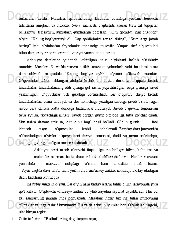 turlaridan   biridir.   Masalan,   qahramonning   fazilatini   ochishga   yordam   beruvchi
tafsillarni   aniqlash   va   hokazo.   5-6-7   sinflarda   o’qitishda   asosan   turli   xil   topqirlar
bellashuvi,   tez   aytish,   jumlalarni-jumlalarga   bog’lash,   “Kim   epchil-u,   kim   chaqqon”
o’yini,   “Keling   bog’yarataylik”,   “Gap   qoldiqlarini   tez   to’ldiring”,   “Savollarga   javob
bering”   kabi   o’yinlardan   foydalanish   maqsadga   muvofiq.   Yuqori   sinf   o’quvchilari
bilan   dars   jarayonida   muammoli   vaziyat   yaxshi   natija   beradi.
Adabiyot   darslarida   yuqorida   keltirilgan   ba’zi   o’yinlarni   ko’rib   o’tishimiz
mumkin.   Masalan.   5-   sinfda   mavzu   o’tildi,   mavzuni   yakunlash   yoki   bolalarni   biroz
dam   oldirish   maqsadida   “Keling   bog’yarataylik”   o’yinini   o’tkazish   mumkin.
O’quvchilar   uchun   ishlangan   alohida   kichik   bir   doska,   doskada   to’qqizta   kichik
taxtachalar,   taxtachalarning   oldi   qimiga   gul   rasmi   yopishtirilgan,   orqa   qismiga   savol
yashiringan.   O’quvchilar   uch   guruhga   bo’linishadi.   Bir   o’quvchi   chiqib   kichik
taxtachalardan   birini   tanlaydi   va   shu   taxtachaga   yozilgan   savolga   javob   beradi,   agar
javob   bera   olmasa   katta   doskaga   taxtachalar   ilinmaydi.   Javob   o’quvchi   tomonidan
to’la   aytilsa,   taxtachaga   ilinadi.   Javob   bergan   guruh   o’z   bog’iga   bitta   ko’chat   ekadi.
Shu   tariqa   davom   ettirilsa,   kichik   bir   bog’   hosil   bo’ladi.   G’olib   guruh,             faol
ishtirok            etgan            o’quvchilar              izohli              baholanadi.   Bunday   dars   jarayonida
o’tkaziladigan   o’yinlar   o’quvchilarni   dunyo   qarashini,   dadil   va   ravon   so’zlashga,
tabiatga,   gullarga   bo’lgan mehrini oshiradi.
Adabiyot   darsi   orqali   o’quvchi   faqat   tilga   oid   bo’lgan   bilim,   ko’nikma   va
malakalarini   emas,   balki   shaxs   sifatida   shakllanishi   lozim.   Har   bir   mavzuni
yoritishda mavzuni nutqdagi o’rnini ham ta’kidlab o’tish lozim.
Ayni   vaqtda   davr   talabi   ham   yosh   avlod   ma’naviy   zukko,   mustaqil   fikrlay   oladigan
dadil   kadrlarni   kutmoqda.
«Adabiy muzey» o’yini.   Bu o’yin ham badiiy asarni tahlil qilish jarayonida   juda
qo’l keladi. O’qituvchi «muzey» zallari bo’ylab xayolan sayohat uyushtiradi.   Har   bir
zal   asarlarning   janriga   mos   nomlanadi.   Masalan:   hozir   biz   siz   bilan   muzeyning
«Ertaklar zali»ga tashrif buyuramiz. Bu zalda sehrli buyumlar bor.   O’ylab ko’ringchi,
ular kimga tegishli.
1. Oltin   tuflicha   –   “Bulbul”   ertagidagi   imperatorga; 