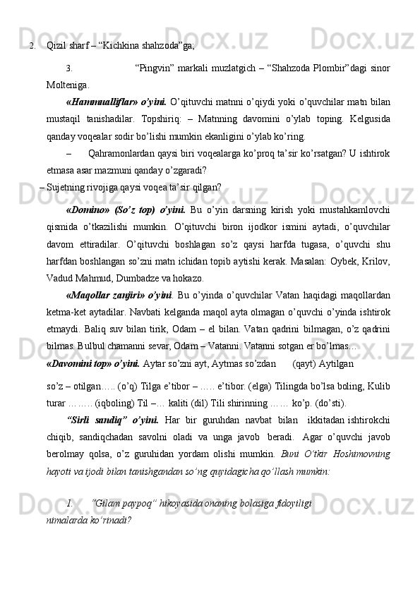 2. Qizil   sharf   –   “Kichkina   shahzoda”ga;
3. “Pingvin” markali  muzlatgich  – “Shahzoda Plombir”dagi  sinor
Molteniga.
«Hammualliflar» o’yini.   O’qituvchi matnni o’qiydi yoki o’quvchilar matn   bilan
mustaqil   tanishadilar.   Topshiriq:   –   Matnning   davomini   o’ylab   toping.   Kelgusida
qanday   voqealar   sodir   bo’lishi   mumkin   ekanligini   o’ylab ko’ring.
– Qahramonlardan qaysi biri voqealarga ko’proq ta’sir ko’rsatgan? U ishtirok
etmasa   asar mazmuni   qanday   o’zgaradi?
– Sujetning   rivojiga   qaysi   voqea   ta’sir   qilgan?
«Domino»   (So’z   top)   o’yini.   Bu   o’yin   darsning   kirish   yoki   mustahkamlovchi
qismida   o’tkazilishi   mumkin.   O’qituvchi   biron   ijodkor   ismini   aytadi,   o’quvchilar
davom   ettiradilar.   O’qituvchi   boshlagan   so’z   qaysi   harfda   tugasa,   o’quvchi   shu
harfdan   boshlangan   so’zni   matn   ichidan   topib   aytishi   kerak.   Masalan:   Oybek,   Krilov,
Vadud   Mahmud,   Dumbadze   va   hokazo.
«Maqollar   zanjiri»   o’yini .   Bu   o’yinda   o’quvchilar   Vatan   haqidagi   maqollardan
ketma-ket aytadilar. Navbati kelganda maqol ayta olmagan o’quvchi   o’yinda ishtirok
etmaydi. Baliq  suv  bilan  tirik,  Odam  –  el  bilan.  Vatan  qadrini   bilmagan, o’z  qadrini
bilmas. Bulbul chamanni sevar, Odam – Vatanni. Vatanni   sotgan er bo’lmas…
«Davomini top»   o’yini.   Aytar   so’zni   ayt,   Aytmas   so’zdan        (qayt)   Aytilgan
so’z – otilgan….. (o’q) Tilga e’tibor – ….. e’tibor. (elga) Tilingda bo’lsa boling,   Kulib
turar   ……..   (iqboling)   Til   –…   kaliti   (dil)   Tili   shirinning   ……   ko’p.   (do’sti).
“Sirli   sandiq”   o’yini.   Har   bir   guruhdan   navbat   bilan     ikkitadan   ishtirokchi
chiqib,   sandiqchadan   savolni   oladi   va   unga   javob   beradi.   Agar   o’quvchi   javob
berolmay   qolsa,   o’z   guruhidan   yordam   olishi   mumkin.   Buni   O’tkir   Hoshimovning
hayoti   va   ijodi   bilan   tanishgandan   so’ng   quyidagicha   qo’llash   mumkin:
1. “Gilam paypoq” hikoyasida onaning bolasiga fidoyiligi 
nimalarda   ko’rinadi? 