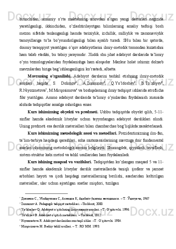 birinchidan,   umumiy   o’rta   maktabning   sinovdan   o’tgan   yangi   dasturlari   negizida
yaratilganligi,   ikkinchidan,   o’zlashtirilayotgan   bilimlarning   amaliy   tadbiqi   bosh
mezon   sifatida   tanlanganligi   hamda   tarixiylik,   izchillik,   milliylik   va   zamonaviylik
tamoyillariga   to’la   bo’ysundirilganligi   bilan   ajralib   turadi.   SHu   bilan   bir   qatorda,
doimiy   taraqqiyot   yaratilgan   o’quv   adabiyotlarini   ilmiy-metodik   tomondan   kuzatishni
ham   talab   etadiki,   bu   tabiiy   jarayondir.   Xuddi   shu   jihat   adabiyot   darslarida   ta’limiy
o’yin   texnologiyalaridan   foydalanishga   ham   aloqador.   Mazkur   holat   ishimiz   dolzarb
mavzulardan   biriga   bag’ishlanganligini   ko’rsatadi,   albatta.
Mavzuning   o’rganilishi.   Adabiyot   darslarini   tashkil   etishning   ilmiy-metodik
asoslari   haqida   S.   Dolimov 1
,   A.Zunnunov 2
,   Q.Yo’ldoshev 3
,   B.To’xliyev 4
,
R.Niyozmetova 5
,   M.Mirqosimova 6
  va   boshqalarning   ilmiy   tadqiqot   ishlarida   atroflicha
fikr   yuritilgan.   Ammo   adabiyot   darslarida   ta’limiy   o’yinlardan   foydalanish   xususida
alohida   tadqiqotlar   amalga   oshirilgan   emas.
Kurs   ishimizning   obyekti   va   predmeti.   Ushbu   tadqiqotda   obyekt   qilib,   5-11-
sinflar   hamda   akademik   litseylar   uchun   tayyorlangan   adabiyot   darsliklari   olindi.
Uning   predmeti   esa   darslik   materiallari   bilan   chambarchas   bog’liqlikda   xarakterlanadi.
Kurs ishimizning   metodologik   asosi   va   metodlari.   Prezidentimizning   ilm-fan,
ta’lim-tarbiya   haqidagi   qarashlari,   soha   mutaxassislarining mavzuga doir fundamental
asarlari ishimizning metodologik   asosini belgilaydi. Shuningdek, qiyoslash, tavsiflash,
sistem-struktur kabi metod va   tahlil   usullaridan   ham   foydalaniladi.
Kurs ishining maqsad va vazifalari.   Tadqiqotdan ko’zlangan   maqsad 5 va 11-
sinflar   hamda   akademik   litseylar   darslik   materiallarida   taniqli   ijodkor   va   jamoat
arboblari   hayoti   va   ijodi   haqidagi   materiallarning   berilishi,   asarlaridan   keltirilgan
materiallar,   ular   uchun   ajratilgan   soatlar   miqdori,   tuzilgan
1
  Долимов   С.,   Убайдуллаев   С,   Ахмедов   К,   Адабиёт   ўқитиш   методикаси.   –   Т.:   Ўқитувчи,   1967
2
  Zunnunov   A.   Pedagogik   tadqiqot   metodikasi.   –Тoshkent,   2000.
3
  Yo`ldoshev   Q.   Adabiyot   o`qitishning   ilmiy-nazariy   asoslari.   –T.: O`qituvchi.   1996.
4
  To’xliyev   B.   Adabiyot   o’qitish   metodikasi.   –   Toshkent,   2012.
5
  Niyozmetova   R.   Adabiyot   darslaridan   mustaqil   ishlar.   –T.:   O`qituvchi.   1984.
6
  Mirqosimova   M.   Badiiy   tahlil usullari. –   T.:   RO`MM.   1993. 