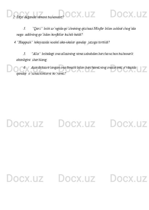 2. Iltijo   deganda   nimani   tushanasiz?
3. “Qarz” bobi so’ngida qo’shnining qizchasi Nilufar   bilan   suhbat   chog’ida  
nega   adibning qo’lidan   konfetlar   tushib   ketdi?
4. “Haqqush”   hikoyasida   noahil   aka-ukalar   qanday   jazoga   tortildi?
5. “Alla” bobidagi ona allasining   nima sababdan barcha uchun   tushunarli  
ekanligini   sharhlang.
6. Asarda tasvirlangan ona timsoli bilan   barchamizning onalarimiz o’rtasida
qanday   o’xshashliklarni   ko’ramiz? 