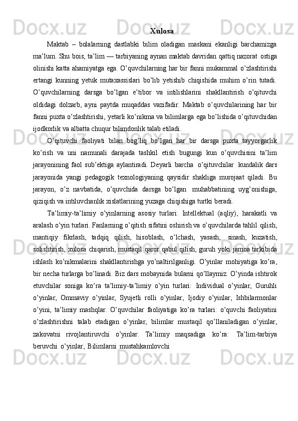 Xulosa
Maktab   –   bolalarning   dastlabki   bilim   oladigan   maskani   ekanligi   barchamizga
ma’lum. Shu bois, ta’lim — tarbiyaning aynan maktab davridan qattiq nazorat   ostiga
olinishi katta ahamiyatga ega. O’quvchilarning har bir fanni mukammal   o’zlashtirishi
ertangi   kunning   yetuk   mutaxassislari   bo’lib   yetishib   chiqishida   muhim   o’rin   tutadi.
O’quvchilarning   darsga   bo’lgan   e’tibor   va   intilishlarini   shakllantirish   o’qituvchi
oldidagi   dolzarb,   ayni   paytda   muqaddas   vazifadir.   Maktab   o’quvchilarining   har   bir
fanni puxta o’zlashtirishi, yetarli ko’nikma va bilimlarga   ega   bo’lishida   o’qituvchidan
ijodkorlik   va   albatta   chuqur   bilimdonlik   talab   etiladi.
O’qituvchi   faoliyati   bilan   bog’liq   bo’lgan   har   bir   darsga   puxta   tayyorgarlik
ko’rish   va   uni   namunali   darajada   tashkil   etish   bugungi   kun   o’quvchisini   ta’lim
jarayonining   faol   sub’ektiga   aylantiradi.   Deyarli   barcha   o’qituvchilar   kundalik   dars
jarayonida   yangi   pedagogik   texnologiyaning   qaysidir   shakliga   murojaat   qiladi.   Bu
jarayon,   o’z   navbatida,   o’quvchida   darsga   bo’lgan   muhabbatining   uyg’onishiga,
qiziqish   va   intiluvchanlik   xislatlarining   yuzaga   chiqishiga   turtki   beradi.
Ta’limiy-ta’limiy   o’yinlarning   asosiy   turlari:   Intellektual   (aqliy),   harakatli   va
aralash o’yin turlari. Fanlarning o’qitish sifatini oshirish va o’quvchilarda tahlil   qilish,
mantiqiy   fikrlash,   tadqiq   qilish,   hisoblash,   o’lchash,   yasash,   sinash,   kuzatish,
solishtirish, xulosa chiqarish, mustaqil qaror qabul qilish, guruh yoki   jamoa tarkibida
ishlash   ko’nikmalarini   shakllantirishga   yo’naltirilganligi.   O’yinlar   mohiyatiga   ko’ra,
bir   necha   turlarga   bo’linadi.   Biz   dars   mobaynida   bularni   qo’llaymiz. O’yinda ishtirok
etuvchilar   soniga   ko’ra   ta’limiy-ta’limiy   o’yin   turlari:   Individual   o’yinlar,   Guruhli
o’yinlar,   Ommaviy   o’yinlar,   Syujetli   rolli   o’yinlar,   Ijodiy   o’yinlar,   Ishbilarmonlar
o’yini,   ta’limiy   mashqlar.   O’quvchilar   faoliyatiga   ko’ra   turlari:   o’quvchi   faoliyatini
o’zlashtirishni   talab   etadigan   o’yinlar,   bilimlar   mustaqil   qo’llaniladigan   o’yinlar,
zakovatni   rivojlantiruvchi   o’yinlar.   Ta’limiy   maqsadiga   ko’ra:   Ta’lim-tarbiya
beruvchi   o’yinlar,   Bilimlarni   mustahkamlovchi