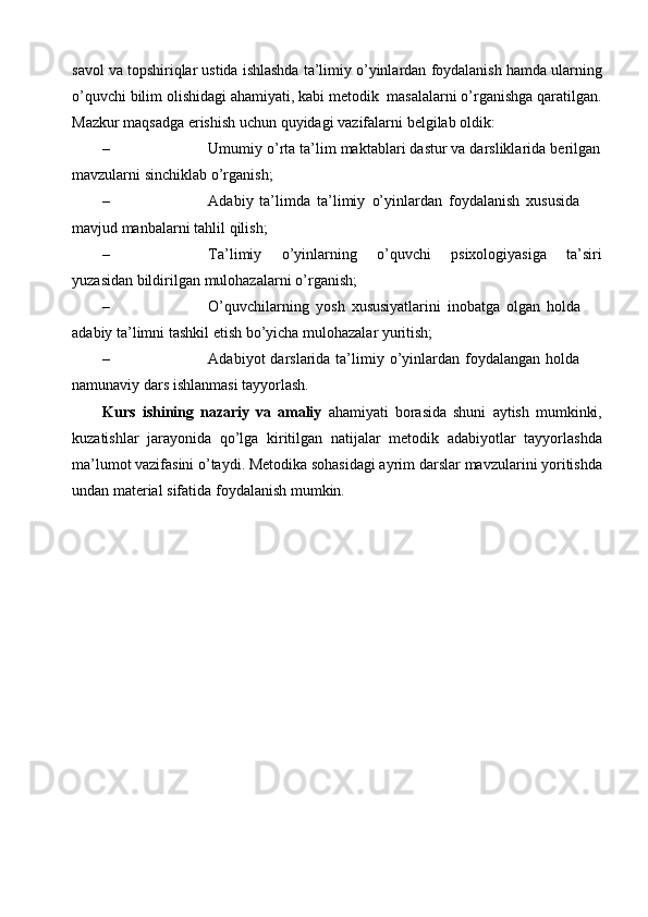 savol   va   topshiriqlar   ustida   ishlashda   ta’limiy   o’yinlardan   foydalanish   hamda   ularning
o’quvchi   bilim   olishidagi   ahamiyati,   kabi   metodik   masalalarni   o’rganishga   qaratilgan.
Mazkur   maqsadga   erishish   uchun   quyidagi   vazifalarni   belgilab   oldik:
– Umumiy   o’rta   ta’lim   maktablari   dastur   va   darsliklarida   berilgan
mavzularni   sinchiklab   o’rganish;
– Adabiy   ta’limda   ta’limiy   o’yinlardan   foydalanish   xususida  
mavjud manbalarni   tahlil   qilish;
– Ta’limiy o’yinlarning o’quvchi psixologiyasiga ta’siri
yuzasidan   bildirilgan   mulohazalarni   o’rganish;
– O’quvchilarning   yosh   xususiyatlarini   inobatga   olgan   holda  
adabiy   ta’limni tashkil etish   bo’yicha   mulohazalar   yuritish;
– Adabiyot   darslarida   ta’limiy   o’yinlardan   foydalangan   holda  
namunaviy   dars   ishlanmasi   tayyorlash.
Kurs   ishining   nazariy   va   amaliy   ahamiyati   borasida   shuni   aytish   mumkinki,
kuzatishlar   jarayonida   qo’lga   kiritilgan   natijalar   metodik   adabiyotlar   tayyorlashda
ma’lumot vazifasini o’taydi. Metodika sohasidagi ayrim   darslar   mavzularini   yoritishda
undan   material   sifatida   foydalanish   mumkin. 