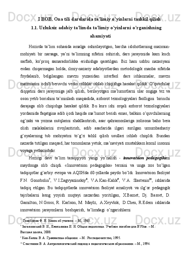 I   BOB.   Ona tili   darslarida   ta’limiy   o’yinlarni   tashkil   qilish
1.1. Uzluksiz   adabiy   ta’limda   ta’limiy   o’yinlarni   o’rganishning
ahamiyati
Hozirda   ta’lim   sohasida   amalga   oshirilayotgan,   barcha   islohotlarning   mazmun-
mohiyati   bir   narsaga,   ya’ni   ta’limning   sifatini   oshirish,   dars   jarayonida   kam   kuch
sarflab,   ko’proq   samaradorlikka   erishishga   qaratilgan.   Biz   ham   ushbu   nazariyani
esdan   chiqarmagan   holda,   ilmiy-nazariy   adabiyotlardan   metodologik   manba   sifatida
foydalanib,   belgilangan   mavzu   yuzasidan   interfaol   dars   ishlanmalar,   mavzu
mazmunini   ochib   beruvchi   vedio   roliklar   ishlab   chiqishga   harakat   qildik.   O’quvchilar
diqqatini   dars   jarayoniga   jalb   qilish,   berilayotgan   ma’lumotlarni   ular   ongiga   tez   va
oson   yetib   borishini   ta’minlash   maqsadida,   axborot texnologiyalari faolligini   birinchi
darajaga   olib   chiqishga   harakat   qildik.   Bu   kurs   ishi   orqali   axborot   texnologiyalari
yordamida   faqatgina adib ijodi haqida   ma’lumot   berish   emas,   balkim   o’quvchilarning
og’zaki   va   yozma   nutqlarini   shakllantirish,   asar   qahramonlariga   xolisona   baho   bеra
olish   malakalarini   rivojlantirish,   adib   asarlarida   ilgari   surilgan   umumbashariy
g’oyalarning   tub   mohiyatini   to’g’ri   tahlil   qilish   usullari   ishlab   chiqildi.   Bundan
nazarda tutilgan   maqsad, har tomonlama yetuk,   ma’naviyati mustahkam komil insonni
voyaga   yetkazishdir.
Hozirgi   davr   ta’lim   taraqqiyoti   yangi   yo’nalish   -   innovatsion   pedagogika ni
maydonga   olib   chiqdi.   «Innovatsion   pedagogika»   termini   va   unga   xos   bo’lgan
tadqiqotlar   g’arbiy   evropa   va   AQSHda   60-yillarda   paydo   bo’ldi.   Innovatsion   faoliyat
F.N.   Gonobolin 7
,   V.I.Zagvyazinskiy 8
,   V.A.Kan-Kalik 9
,   V.A.   Slastenin 10
,   ishlarida
tadqiq   etilgan.   Bu   tadqiqotlarda   innovatsion   faoliyat   amaliyoti   va   ilg’or   pedagogik
tajribalarni   keng   yoyish   nuqtayi   nazardan   yoritilgan,   X.Bamet,   Dj.   Basset,   D.
Gamilton,   N.Gross,   R.   Karlson,   M.   Maylz,   A.Xeyvlok,   D.Chen,   R.Edem   ishlarida
innovatsion   jarayonlarni   boshqarish,   ta’limdagi   o’zgarishlarni
7
  Гоноболин   Ф. Н. Книга   об учителе.   –   M.,   1965.
8
 Загвязинский В. И., Емельянова И. Н. Общая педагогика. Учебное пособие для ВУЗов. – M.:  
Высшая   школа, 2008.
9
  Кан-Калик   В.   А.   Грамматика   общения .   –   M.: Роспедагентство,   1995.
10
  Сластенин   В.   А.   Антропологический   подход   в   педагогическом   образовании.   –   M.,   1994. 