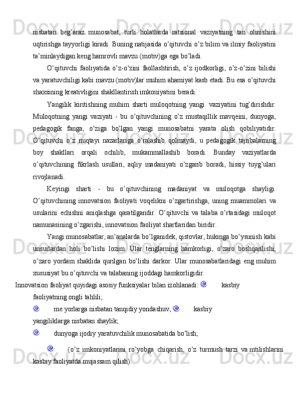 nisbatan   beg’araz   munosabat,   turli   holatlarda   ratsional   vaziyatning   tan   olinishini
uqtirishga   tayyorligi   kiradi.   Buning   natijasida   o’qituvchi   o’z   bilim   va   ilmiy   faoliyatini
ta’minlaydigan   keng   hamrovli   mavzu   (motiv)ga   ega   bo’ladi.
O’qituvchi   faoliyatida   o’z-o’zini   faollashtirish,   o’z   ijodkorligi,   o’z-o’zini   bilishi
va yaratuvchiligi kabi mavzu (motiv)lar muhim ahamiyat kasb etadi. Bu esa   o’qituvchi
shaxsining   kreativligini   shakllantirish   imkoniyatini   beradi.
Yangilik   kiritishning   muhim   sharti   muloqotning   yangi   vaziyatini   tug’dirishdir.
Muloqotning   yangi   vaziyati   -   bu   o’qituvchining   o’z   mustaqillik   mavqeini,   dunyoga,
pedagogik   fanga,   o’ziga   bo’lgan   yangi   munosabatni   yarata   olish   qobiliyatidir.
O’qituvchi   o’z   nuqtayi   nazarlariga   o’ralashib   qolmaydi,   u   pedagogik   tajribalarning
boy   shakllari   orqali   ochilib,   mukammallashib   boradi.   Bunday   vaziyatlarda
o’qituvchining   fikrlash   usullari,   aqliy   madaniyati   o’zgarib   boradi,   hissiy   tuyg’ulari
rivojlanadi.
Keyingi   sharti   -   bu   o’qituvchining   madaniyat   va   muloqotga   shayligi.
O’qituvchining   innovatsion   faoliyati   voqelikni   o’zgartirishga,   uning   muammolari   va
usularini   echishni   aniqlashga   qaratilgandir.   O’qituvchi   va   talaba   o’rtasidagi   muloqot
namunasining   o’zgarishi,   innovatsion faoliyat   shartlaridan   biridir.
Yangi munosabatlar, an’analarda bo’lganidek, qistovlar, hukmga bo’ysunish   kabi
unsurlardan   holi   bo’lishi   lozim.   Ular   tenglarning   hamkorligi,   o’zaro   boshqarilishi,
o’zaro   yordam   shaklida   qurilgan   bo’lishi   darkor.   Ular   munosabatlaridagi   eng   muhim
xususiyat   bu   o’qituvchi   va   talabaning   ijoddagi   hamkorligidir.
Innovatsion   faoliyat   quyidagi   asosiy   funksiyalar   bilan   izohlanadi:            kasbiy
faoliyatning   ongli   tahlili;
             me   yorlarga   nisbatan   tanqidiy   yondashuv;            kasbiy  
yangiliklarga   nisbatan   shaylik;
             dunyoga   ijodiy   yaratuvchilik   munosabatida   bo’lish;
             (o’z   imkoniyatlarini   ro’yobga   chiqarish,   o’z   turmush   tarzi   va   intilishlarini 
kasbiy   faoliyatda mujassam   qilish). 