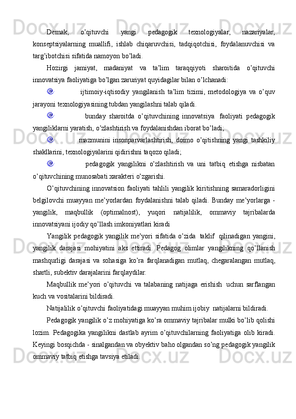 Demak,   o’qituvchi   yangi   pedagogik   texnologiyalar,   nazariyalar,
konseptsiyalarning   muallifi,   ishlab   chiqaruvchisi,   tadqiqotchisi,   foydalanuvchisi   va
targ’ibotchisi sifatida   namoyon   bo’ladi.
Hozirgi   jamiyat,   madaniyat   va   ta’lim   taraqqiyoti   sharoitida   o’qituvchi
innovatsiya   faoliyatiga   bo’lgan   zaruriyat quyidagilar   bilan   o’lchanadi:
                      ijtimoiy-iqtisodiy   yangilanish   ta’lim   tizimi,   metodologiya   va   o’quv
jarayoni   texnologiyasining tubdan   yangilashni   talab   qiladi.
                      bunday   sharoitda   o’qituvchining   innovatsiya   faoliyati   pedagogik
yangiliklarni   yaratish,   o’zlashtirish   va   foydalanishdan   iborat   bo’ladi;
                      mazmunini   insonparvarlashtirish,   doimo   o’qitishning   yangi   tashkiliy
shakllarini,   texnologiyalarini   qidirishni   taqozo   qiladi;
                      pedagogik   yangilikni   o’zlashtirish   va   uni   tatbiq   etishga   nisbatan
o’qituvchining munosabati xarakteri   o’zgarishi.
O’qituvchining   innovatsion   faoliyati   tahlili   yangilik   kiritishning   samaradorligini
belgilovchi   muayyan   me’yorlardan   foydalanishni   talab   qiladi.   Bunday   me’yorlarga   -
yangilik,   maqbullik   (optimalnost),   yuqori   natijalilik,   ommaviy   tajribalarda
innovatsiyani   ijodiy   qo’llash   imkoniyatlari kiradi
Yangilik   pedagogik   yangilik   me’yori   sifatida   o’zida   taklif   qilinadigan   yangini,
yangilik   darajasi   mohiyatini   aks   ettiradi.   Pedagog   olimlar   yangilikning   qo’llanish
mashqurligi   darajasi   va   sohasiga   ko’ra   farqlanadigan   mutlaq,   chegaralangan   mutlaq,
shartli,   subektiv darajalarini farqlaydilar.
Maqbullik   me’yori   o’qituvchi   va   talabaning   natijaga   erishish   uchun   sarflangan
kuch   va vositalarini   bildiradi.
Natijalilik   o’qituvchi   faoliyatidagi   muayyan   muhim   ijobiy   natijalarni   bildiradi.
Pedagogik yangilik o’z   mohiyatiga ko’ra ommaviy tajribalar mulki bo’lib   qolishi
lozim.   Pedagogika   yangilikni   dastlab   ayrim   o’qituvchilarning   faoliyatiga   olib   kiradi.
Keyingi bosqichda - sinalgandan va obyektiv   baho olgandan so’ng   pedagogik yangilik
ommaviy   tatbiq etishga   tavsiya etiladi.