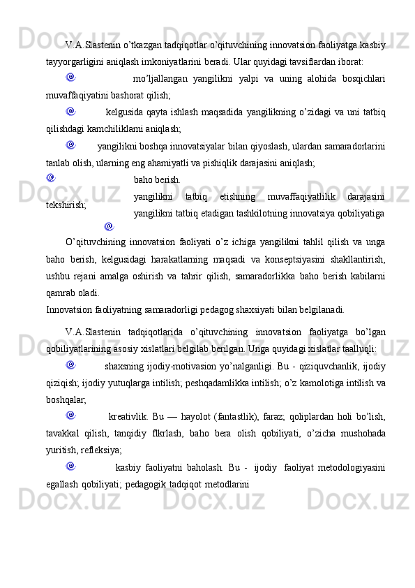 V.A.Slastenin   o’tkazgan   tadqiqotlar   o’qituvchining   innovatsion   faoliyatga   kasbiy
tayyorgarligini aniqlash imkoniyatlarini beradi. Ular quyidagi tavsiflardan   iborat:
                      mo’ljallangan   yangilikni   yalpi   va   uning   alohida   bosqichlari
muvaffaqiyatini bashorat   qilish;
                      kelgusida qayta ishlash maqsadida  yangilikning o’zidagi  va uni   tatbiq
qilishdagi   kamchiliklami   aniqlash;
             yangilikni   boshqa   innovatsiyalar   bilan   qiyoslash,   ulardan   samaradorlarini
tanlab olish, ularning eng ahamiyatli va pishiqlik darajasini   aniqlash;
tekshirish; baho   berish.
yangilikni tatbiq etishning muvaffaqiyatlilik darajasini
yangilikni   tatbiq   etadigan   tashkilotning   innovatsiya   qobiliyatiga
O’qituvchining   innovatsion   faoliyati   o’z   ichiga   yangilikni   tahlil   qilish   va   unga
baho   berish,   kelgusidagi   harakatlarning   maqsadi   va   konseptsiyasini   shakllantirish,
ushbu   rejani   amalga   oshirish   va   tahrir   qilish,   samaradorlikka   baho   berish   kabilarni
qamrab oladi.
Innovatsion   faoliyatning   samaradorligi   pedagog   shaxsiyati   bilan   belgilanadi.
V.A.Slastenin   tadqiqotlarida   o’qituvchining   innovatsion   faoliyatga   bo’lgan
qobiliyatlarining   asosiy   xislatlari   belgilab   berilgan.   Unga   quyidagi   xislatlar   taalluqli:
                      shaxsning ijodiy-motivasion yo’nalganligi. Bu - qiziquvchanlik,   ijodiy
qiziqish;   ijodiy   yutuqlarga   intilish;   peshqadamlikka   intilish;   o’z   kamolotiga   intilish   va
boshqalar;
                      kreativlik.   Bu   —   hayolot   (fantastlik),   faraz;   qoliplardan   holi   bo’lish,
tavakkal   qilish,   tanqidiy   flkrlash,   baho   bera   olish   qobiliyati,   o’zicha   mushohada
yuritish,   refleksiya;
                      kasbiy   faoliyatni   baholash.   Bu   -   ijodiy   faoliyat   metodologiyasini
egallash   qobiliyati;   pedagogik   tadqiqot   metodlarini 