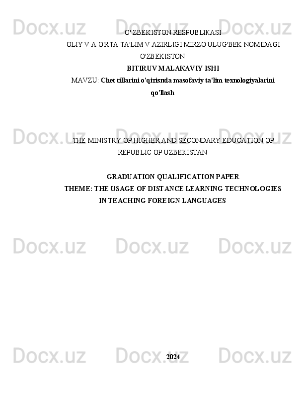 О ' ZBEKISTON RESPU В Ll К ASI
OLIY V  А  O'RTA TA'LIM V AZIRLIGI MIRZO ULUG'BEK NOMIDAGI
O'ZBEKISTON
BITIRUV MALA К AVIY ISHI
МА VZU:  С het  tillarini  о 'qi т is п d а   masofaviy ta'lim texnologiyalarini
qo'llash
ТНЕ  MINISTRY  ОР   Н IG Н ER AND SECONDARY EDUCATION  ОР
REPU В LIC  ОР  UZBE К ISTAN
GRADUATION QUALIFICATION PAPER
ТНЕМЕ :  ТНЕ   USAGE  OF DISTANCE LEARNING  TECHNOLOGIES
IN TEACHING FOREIGN LANGUAGES
2024 