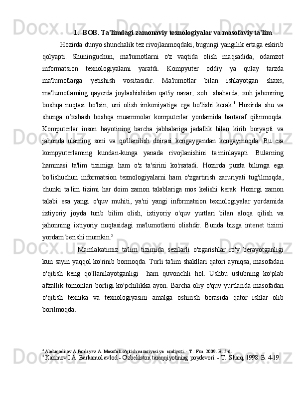 1. ВОВ . Ta'limdagi zamonaviy texnologiyalar va masofaviy ta'lim .
Hozirda dunyo shunchalik tez rivojlanmoqdaki, bugungi yangilik ertaga eskirib
qolyapti.   Shuninguchun,   ma'lumotlarni   o'z   vaqtida   olish   maqsadida,   odamzot
informatsion   texnologiyalami   yaratdi.   Kompyuter   oddiy   уа   qulay   tarzda
ma'lumotlarga   yetishish   vositasidir.   Ma'lumotlar   bilan   ishlayotgan   shaxs,
ma'lumotlaming   qayerda   joylashishidan   qat'iy   nazar,   xoh     shaharda,   xoh   jahonning
boshqa   nuqtasi   bo'lsin,   uni   olish   imkoniyatiga   ega   bo'lishi   kerak. 4
  Hozirda   shu   v а
shunga   о ’xshash   boshqa   muammolar   komputerlar   yordamida   bartaraf   qilinmoqda.
Komputerlar   inson   hayotining   barcha   jabhalariga   jadallik   bilan   kirib   boryapti   va
jahonda   ulaming   soni   v а   qo'llanilish   doirasi   kengaygandan   kengaymoqda.   В u   esa
kompyuterlaming   kundan-kunga   yanada   rivojlanishini   ta'minlayapti.   Bularning
hammasi   ta'lim   tizimiga   ham   o'z   ta'sirini   ko'rsatadi.   Hozirda   puxta   bilimga   ega
bo'lishuchun   informatsion   texnologiyalarni   ham   o'zgartirish   zaruriyati   tug'ilmoqda,
chunki   ta'lim   tizimi   har   doim   zamon   talablariga   mos   kelishi   kerak.   Hozirgi   zamon
talabi   esa   yangi   о 'quv   muhiti,   ya'ni   yangi   informatsion   texnologiyalar   yordamida
ixtiyoriy   joyda   turib   bilim   olish,   ixtiyoriy   o'quv   yurtlari   bilan   aloqa   qilish   va
jahonning   ixtiyoriy   nuqtasidagi   ma'lumotlarni   olishdir.   Bunda   bizga   intenet   tizimi
yordam berishi mumkin. 5
Mamlakatimiz   ta'lim   tizimida   sezilarli   o'zgarishlar   ro'y   berayotganligi
kun sayin yaqqol ko'rinib bormoqda. Turli ta'lim shakllari qatori ayniqsa, masofadan
o'qitish   keng   qo'llanilayotganligi     ham   quvonchli   hol.   Ushbu   uslubning   ko'plab
afzallik tomonlari  borligi  ko'pchilikka  ayon. Barcha oliy o'quv yurtlarida masofadan
o'qitish   texnika   v а   texnologiyasini   amalga   oshirish   borasida   qator   ishlar   olib
borilmoqda. 
4
  Abduqodirov A.Pardayev  А . Masofali o'qitish nazariyasi va    amliyoti. -  Т .: Fan. 2009.  В . 5-6.
5
  Karimov I.A. Barkamol avlod - O'zbekiston taraqqiyotining poydevori. -  Т .: Sharq, 1998.  В . 4-19 .  