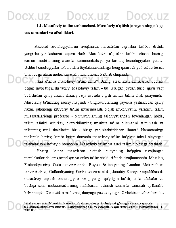 1.1. Masofaviy ta'lim tushunchasi. Masofaviy o'qitish jarayonining o'ziga
xos tomonlari va afzalliklari. 
Axborot   texnologiyalarini   rivojlanishi   masofadan   o'qitishni   tashkil   etishda
yangicha   yondashuvni   taqozo   etadi.   Masofadan   o'qitishni   tashkil   etishni   hozirgi
zamon   modellarining   asosida   kommunikatsiya   уа   tarmoq   texnologiyalari   yotadi.
Ushbu texnologiyalar axborotdan foydalanuvchilarga keng qamrovli yo'l ochib berish
bilan birga ulami muhofaza etish muammosini keltirib chiqaradi.
Shu   o'rinda   masofaviy   ta'lim   nima?   Uning   afzalliklari   nimalardan   iborat?
degan savol tug'ilishi tabiiy. Masofaviy ta'lim – bu   istalgan joydan turib, qaysi vaqt
bo'lishidan   qat'iy   nazar,   shaxsiy   re'ja   asosida   o'qish   hamda   bilim   olish   jarayonidir.
Masofaviy   ta'limning   asosiy   maqsadi   -   tinglovchilaming   qayerda   yashashidan   qat'iy
nazar,   jahondagi   ixtiyoriy   ta'lim   muassasasida   o'qish   imkoniyatini   yaratish,   ta'lim
muassasalaridagi   professor   -   o'qituvchilaming   salohiyatlaridan   foydalangan   holda,
ta'lim   sifatini   oshirish,   o'quvchilaming   uzluksiz   ta'lim   olishlarini   ta'minlash   v а
ta'limning   turli   shakllarini   bir   -   biriga   yaqinlashtirishdan   iborat 6
.   Hammamizga
ma'lumki   hozirgi   kunda   butun   dunyoda   masofaviy   ta'lim   bo'yicha   tahsil   olayotgan
talabalar soni ko'payib bormoqda. Masofaviy ta'lim v а  sirtqi ta'lim bir-biriga o'xshash.
Hozirgi   kunda   masofadan   o'qitish   dunyoning   ko'pgina   rivojlangan
mamlakatlarida keng tarqalgan v а  qulay ta'lim shakli sifatida rivojlanmoqda. Masalan,
Finlandiya-ning   Oulu   universitetida,   Buyuk   Britaniyaning   London   Metropoliten
universitetida,   Gollandiyaning   Fontis   universitetida,   Janubiy   Koreya   respublikasida
masofaviy   o'qitish   texnologiyasi   keng   yo'lga   qo'yilgan   bo'lib,   unda   talabalar   va
boshqa   soha   mutaxassislarining   malakasini   oshirish   sohasida   samarali   qo'llanilib
kelinmoqda. O'z-o'zidan ma'lumki, dunyoga yuz tutayotgan O'zbekistonuchun ham bu
6
  Abduqodirov  А . А . Ta'lim tizimida masofali o'qitish texnologiyasi. - Jamiyatning hozirgi zamon taraqqiyotida 
telekommunikatsiyalar va axbo г ot texnologiyalarining o’rni va ahamiyati. Xalqaro ilmiy konferensiyasi materiallari -  Т .:
2005. В - З 