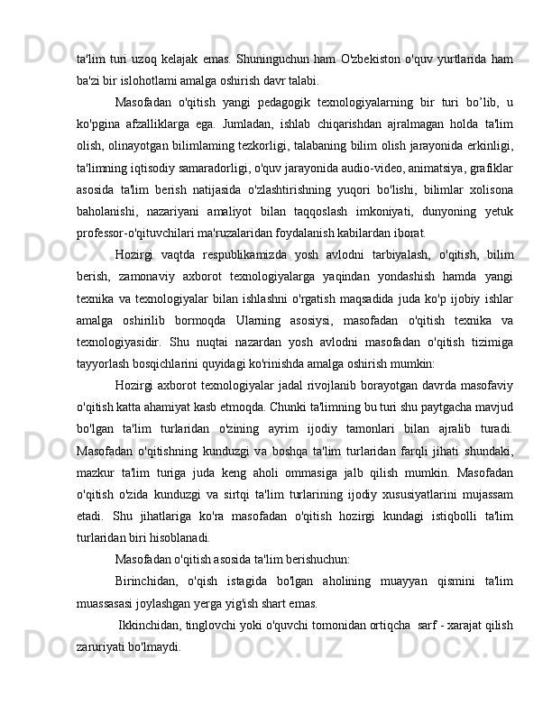 ta'lim   turi   uzoq   kelajak   emas.   Shuninguchun   ham   O'zbekiston   o'quv   yurtlarida   ham
ba'zi bir islohotlami amalga oshirish davr talabi. 
Masofadan   o'qitish   yangi   pedagogik   texnologiyalarning   bir   turi   bo’lib,   u
ko'pgina   afzalliklarga   ega.   Jumladan,   ishlab   chiqarishdan   ajralmagan   holda   ta'lim
olish, olinayotgan bilimlaming tezkorligi, talabaning bilim olish jarayonida erkinligi,
ta'limning iqtisodiy samaradorligi, o'quv jarayonida audio-video, animatsiya, grafiklar
asosida   ta'lim   berish   natijasida   o'zlashtirishning   yuqori   bo'lishi,   bilimlar   xolisona
baholanishi,   nazariyani   amaliyot   bilan   taqqoslash   imkoniyati,   dunyoning   yetuk
professor-o'qituvchilari ma'ruzalaridan foydalanish kabilardan iborat. 
Hozirgi   vaqtda   respublikamizda   yosh   avlodni   tarbiyalash,   о 'qitish,   bilim
berish,   zamonaviy   axborot   texnologiyalarga   yaqindan   yondashish   hamda   yangi
texnika   v а   texnologiyalar   bilan   ishlashni   o'rgatish   maqsadida   juda   ko'p   ijobiy   ishlar
amalga   oshirilib   bormoqda   Ularning   asosiysi,   masofadan   о 'qitish   texnika   va
texnologiyasidir.   Shu   nuqtai   nazardan   yosh   avlodni   masofadan   o'qitish   tizimiga
tayyorlash bosqichlarini quyidagi ko'rinishda amalga oshirish mumkin: 
Hozirgi  axborot  texnologiyalar  jadal  rivojlanib borayotgan davrda masofaviy
o'qitish katta ahamiyat kasb etmoqda. Chunki ta'limning bu turi shu paytgacha mavjud
bo'lgan   ta'lim   turlaridan   o'zining   ayrim   ijodiy   tamonlari   bilan   ajralib   turadi.
Masofadan   o'qitishning   kunduzgi   v а   boshqa   ta'lim   turlaridan   farqli   jihati   shundaki,
mazkur   ta'lim   turiga   juda   keng   aholi   ommasiga   jalb   qilish   mumkin.   Masofadan
o'qitish   o'zida   kunduzgi   v а   sirtqi   ta'lim   turlarining   ijodiy   xususiyatlarini   mujassam
etadi.   Shu   jihatlariga   ko'ra   masofadan   o'qitish   hozirgi   kundagi   istiqbolli   ta'lim
turlaridan biri hisoblanadi. 
Masofadan o'qitish asosida ta'lim berishuchun:
Birinchidan,   o'qish   istagida   bo'lgan   aholining   muayyan   qismini   ta'lim
muassasasi joylashgan yerga yig'ish shart emas.
 Ikkinchidan, tinglovchi yoki o'quvchi tomonidan ortiqcha  sarf - xarajat qilish
zaruriyati bo'lmaydi. 