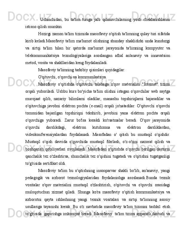   Uchinchidan,   bu   ta'lim   turiga   jalb   qilinuvchilarning   yosh   cheklanishlarini
istisno qilish mumkin.
Hozirgi zamon ta'lim tizimida masofaviy o'qitish ta'limning qulay turi sifatida
kirib keladi.Masofaviy ta'lim  ma'lumot olishning shunday shaklidirki  unda kunduzgi
v а   sirtqi   ta'lim   bilan   bir   qatorda   ma'lumot   jarayonida   ta'limning   kompyuter   va
telekommunikatsiya   texnologiyalariga   asoslangan   afzal   an'anaviy   va   innavatsion
metod, vosita va shakllaridan keng foydalaniladi. 
Masofaviy ta'limning tarkibiy qisimlari quyidagilar: 
O'qituvchi, o'quvchi va kommunikatsiya. 
Masofaviy   o'qitishda   o'qituvchi   talabaga   o'quv   materialini   "Intemet"   tizimi
orqali   yuboriladi.   Ushbu   kurs   bo'yicha   ta'lim   olishni   istagan   o'quvchilar   web   saytga
murojaat   qilib,   nazariy   bilimlami   oladilar,   m а nashu   topshiriqlarni   bajaradilar   va
o'qituvchiga   javobni   elektron   pochta   (e-mail)   orqali   jo'natadilar.   O'qituvchi   o'quvchi
tomonidan   bajarilgan   topshiriqni   tekshirib,   javobini   yana   elektron   pochta   orqali
o'quvchiga   yuboradi.   Zarur   bo'lsa   kerakli   ko'rsatmalar   beradi.   O'quv   jarayonida
o'quvchi   darslikdagi,   elektron   kutubxona   va   elektron   darsliklardan,
videokonferensiyalardan   foydalanadi.   Masofadan   о '   qitish   bu   mustaqil   o'qishdir.
Mustaqil   o'qish   davrida   o'quvchida   mustaqil   fikrlash,   o'z-o'zini   nazorat   qilish   va
boshqarish   qobiliyatlari   rivojlanadi.   Masofadan   o'qitishda   o'quvchi   berilgan   dasturni
qanchalik   tez   o'zlashtirsa,   shunchalik   tez   o'qishini   tugatadi   va   o'qitishni   tugatganligi
to'g'risida sertifikat oldi. 
Masofaviy   ta'lim   bu   o'qitishning   insonparvar   shakli   bo'lib,   an'anaviy,   yangi
pedagogik   va   axborot   texnologiyalaridan   foydalanishga   asoslanadi.Bunda   texnik
vositalar   o'quv   materialini   mustaqil   o'zlashtirish,   o'qituvchi   va   o'quvchi   orasidagi
muloqotuchun   xizmat   qiladi.   Shunga   ko'ra   masofaviy   o'qitish   kommunikatsiya   va
axborotni   qayta   ishlashning   yangi   texnik   vositalari   va   sirtqi   ta'limning   asosiy
usullariga   tayanishi   kerak.   В u   o'z   navbatida   masofaviy   ta'lim   tizimini   tashkil   etish
to'g'risida   gapirishga imkoniyat beradi. Masofaviy   ta'lim tizimi apparatli,dasturli va 