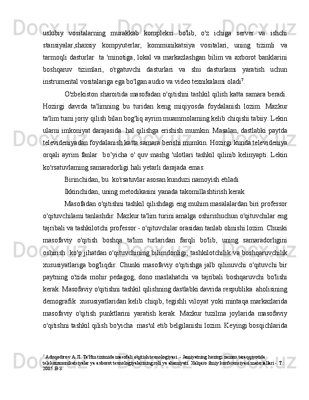 uslubiy   vositalarning   murakkab   kompleksi   bo'lib,   o'z   ichiga   server   va   ishchi
stansiyalar,shaxsiy   kompyuterlar,   kommunikatsiya   vositalari,   uning   tizimli   va
tarmoqli   dasturlar     ta 'minotiga,  lokal  va  markazlashgan  bilim  va  axborot  banklarini
boshqaruv   tizimlari,   о 'rgatuvchi   dasturlari   va   shu   dasturlami   yaratish   uchun
instrumental vositalariga ega bo'lgan audio va video texnikalami oladi 7
.
O'zbekiston sharoitida masofadan o'qitishni tashkil qilish katta samara beradi.
Hozirgi   davrda   ta'limning   bu   turidan   keng   miqiyosda   foydalanish   lozim.   Mazkur
ta'lim tumi joriy qilish bilan bog'liq ayrim muammolaming kelib chiqishi tabiiy. Lekin
ularni imkoniyat darajasida   hal qilishga erishish mumkin. Masalan, dastlabki paytda
televideniyadan foydalanish katta samara berishi mumkin. Hozirgi kunda televideniya
orqali   ayrim   fanlar     b о ’yicha   о '   quv   mashg   'ulotlari   tashkil   qilinib   kelinyapti.   Lekin
ko'rsatuvlaming samaradorligi hali yetarli darajada emas:
Birinchidan, bu  ko'rsatuvlar asosan kunduzi namoyish etiladi.
Ikkinchidan, uning metodikasini yanada takomillashtirish kerak. 
Masofadan  о 'qitishni tashkil qilishdagi eng muhim masalalardan biri professor
o'qituvchilami tanlashdir. Mazkur ta'lim turini amalga oshirishuchun o'qituvchilar eng
tajribali v а  tashkilotchi professor - o'qituvchilar orasidan tanlab olinishi lozim. Chunki
masofaviy   o'qitish   boshqa   ta'lim   turlaridan   farqli   bo'lib,   uning   samaradorligini
oshirish   ko'p jihatdan o'qituvchining bilimdonligi, tashkilotchilik v а   boshqaruvchilik
xususiyatlariga   bog'liqdir.  Chunki  masofaviy   o'qitishga  jalb  qilinuvchi  o'qituvchi  bir
paytning   o'zida   mohir   pedagog,   dono   maslahatchi   v а   tajribali   boshqaruvchi   bo'lishi
kerak. Masofaviy o'qitishni tashkil qilishning dastlabki davrida respublika  aholisining
demografik  xususiyatlaridan kelib chiqib, tegishli viloyat yoki mintaqa markazlarida
masofaviy   o'qitish   punktlarini   yaratish   kerak.   Mazkur   tuzilma   joylarida   masofaviy
о 'qitishni tashkil qilish bo'yicha  mas'ul etib belgilanishi lozim. Keyingi bosqichlarida
7
  A duq о di го v  А . Л .  Та ' Н m tizimida masofali o'qitish texnologiyasi. - Jamiyatning hozirgi zamon taraqqiyotida 
telekommunikatsiyalar  уа   axborot texnologiyalarining roli  уа   ahamiyati. Xalqaro ilmiy konferensiyasi materiallari -  Т .: 
2005. В - З . 