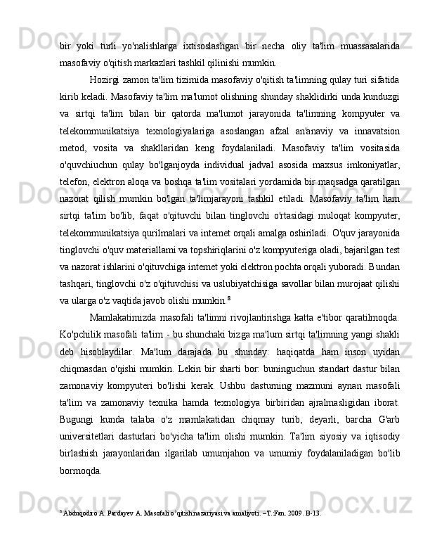 bir   yoki   turli   yo'nalishlarga   ixtisoslashgan   bir   necha   о li у   ta'lim   muassasalarida
masofaviy o'qitish markazlari tashkil qilinishi mumkin. 
Hozirgi zamon ta'lim tizimida masofaviy o'qitish ta'limning qulay turi sifatida
kirib keladi. Masofaviy ta'lim ma'lumot olishning shunday shaklidirki unda kunduzgi
v а   sirtqi   ta'lim   bilan   bir   qatorda   ma'lumot   jarayonida   ta'limning   kompyuter   v а
telekommunikatsiya   texnologiyalariga   asoslangan   afzal   an'anaviy   v а   innavatsion
metod,   vosita   v а   shakllaridan   keng   foydalaniladi.   Masofaviy   ta'lim   vositasida
o'quvchiuchun   qulay   bo'lganjoyda   individual   jadval   asosida   maxsus   imkoniyatlar,
telefon, elektron aloqa v а  boshqa ta'lim vositalari yordamida bir maqsadga qaratilgan
nazorat   qilish   mumkin   bo'lgan   ta'limjarayoni   tashkil   etiladi.   Masofaviy   ta'lim   ham
sirtqi   ta'lim   bo'lib,   faqat   o'qituvchi   bilan   tinglovchi   o'rtasidagi   muloqat   kompyuter,
telekommunikatsiya qurilmalari v а  intemet orqali amalga oshiriladi. O'quv jarayonida
tinglovchi o'quv materiallami v а  topshiriqlarini o'z kompyuteriga oladi, bajarilgan test
v а  nazorat ishlarini o'qituvchiga intemet yoki elektron pochta orqali yuboradi. Bundan
tashqari, tinglovchi o'z o'qituvchisi v а  uslubiyatchisiga savollar   bilan murojaat qilishi
v а  ularga o'z vaqtida javob olishi mumkin. 8
Mamlakatimizda   masofali   ta'limni   rivojlantirishga   katta   e'tibor   qaratilmoqda.
Ko'pchilik masofali ta'lim - bu shunchaki bizga ma'lum sirtqi ta'limning yangi shakli
deb   hisoblaydilar.   Ma'lum   darajada   bu   shunday:   haqiqatda   ham   inson   uyidan
chiqmasdan   о 'qishi  mumkin.   Lekin bir  sharti  bor:  buninguchun  standart  dastur  bilan
zamonaviy   kompyuteri   bo'lishi   kerak.   Ushbu   dasturning   mazmuni   ау nan   masofali
ta'lim   v а   zamonaviy   texnika   hamda   texnologiya   birbiridan   ajralmasligidan   iborat.
Bugungi   kunda   talaba   о 'z   mamlakatidan   chiqmay   turib,   deyarli,   barcha   G'arb
universitetlari   dasturlari   bo'yicha   ta'lim   olishi   mumkin.   Ta'lim   siyosiy   v а   iqtisodiy
birlashish   jarayonlaridan   ilgarilab   umumjahon   v а   umumiy   foydalaniladigan   b о 'lib
bormoqda. 
8
  Abduqodiro A. Pardayev A. Masofali o’qitish nazariyasi va amaliyoti. –T.:Fan. 2009. B-13. 
