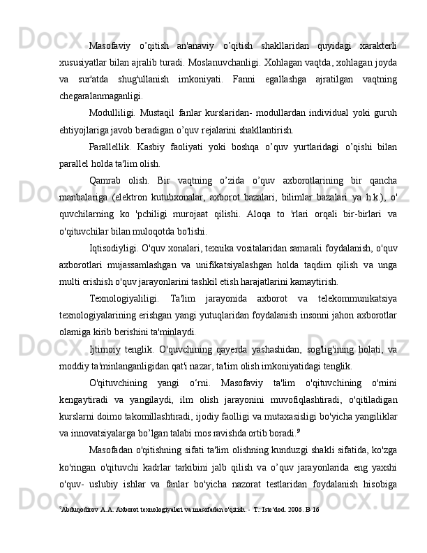 Masofaviy   o’qitish   an'anaviy   о ’qitish   shakllaridan   quyidagi   xarakterli
xususiyatlar bilan ajralib turadi. Moslanuvchanligi. Xohlagan vaqtda, xohlagan joyda
va   sur'atda   shug'ullanish   imkoniyati.   Fanni   egallashga   ajratilgan   vaqtning
chegaralanmaganligi. 
Modulliligi.   Mustaqil   fanlar   kurslaridan-   modullardan   individual   yoki   guruh
ehtiyojlariga javob beradigan  о ’ quv rejalarini shakllantirish. 
Parallellik.   Kasbiy   faoliyati   yoki   boshqa   о ’ quv   yurtlaridagi   о ’qi shi   bilan
parallel holda ta'lim olish. 
Qamrab   olish.   Bir   vaqtning   о ’zida   о ’quv   axborotlarining   bir   qancha
manbalariga   (elektron   kutubxonalar,   axborot   bazalari,   bilimlar   bazalari   уа   h.k.),   о '
quvchilarning   ko   'pchiligi   murojaat   qilishi.   Aloqa   to   'rlari   orqali   bir-birlari   va
o'qituvchilar bilan muloqotda bo'lishi.
Iqtisodiyligi. O'quv xonalari, texnika vositalaridan samarali foydalanish,  о 'quv
axborotlari   mujassamlashgan   va   unifikatsiyalashgan   holda   taqdim   qilish   v а   unga
multi erishish  о 'quv jarayonlarini tashkil etish harajatlarini kamaytirish.
Texnologiyaliligi.   Та 'lim   jarayonida   axborot   v а   telekommunikatsiya
texnologiyalarining erishgan yangi yutuqlaridan foydalanish insonni jahon axborotlar
olamiga kirib berishini ta'minlaydi.
Ijtimoiy   tenglik.   O'quvchining   qayerda   yashashidan,   sog'lig'ining   holati,   v а
moddiy ta'minlanganligidan qat'i nazar, ta'lim olish imkoniyatidagi tenglik.
O'qituvchining   yangi   o‘rni.   Masofaviy   ta'lim   o'qituvchining   o'rnini
kengaytiradi   v а   yangilaydi,   ilm   olish   jarayonini   muvofiqlashtiradi,   о 'qitiladigan
kurslarni doimo takomillashtiradi, ijodiy faolligi v а  mutaxasisligi b о 'yicha yangiliklar
v а  innovatsiyalarga b о ’lgan talabi mos ravishda ortib boradi. 9
Masofadan   о 'qitishning sifati ta'lim olishning kunduzgi shakli sifatida, ko'zga
ko'ringan   o'qituvchi   kadrlar   tarkibini   jalb   qilish   v а   о ’quv   jarayonlarida   eng   yaxshi
o'quv-   uslubiy   ishlar   va   fanlar   bo'yicha   nazorat   testlaridan   foydalanish   hisobiga
9
Abduqodirov  А . А . Axborot texnologiyalari va masofadan o'qitish. -  Т .: Iste'dod. 2006.  В -16 