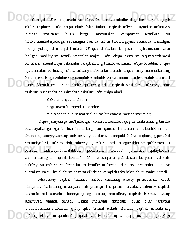 qolishmaydi.   Ular   о ’qituvchi   va   о ’quvchilar   munosabatlaridagi   barcha   pedogogik
aktlar   to'plamini   о 'z   ichiga   oladi.   Masofadan     о 'qitish   ta'lim   jarayonida   an'anaviy
о 'qitish   vositalari   bilan   birga   innovatsion   kompyuter   texnikasi   va
telekomunikatsiyalarga   asoslangan   hamda   ta'lim   texnologiyasi   sohasida   erishilgan
oxirgi   yutuqlardan   foydalaniladi.   О '   quv   dasturlari   b о ’yicha   о ’qitishuchun   zarur
b о 'lgan   moddiy   va   texnik   vositalar   majmui   o'z   ichiga   o'quv   va   o'quv-yordamchi
xonalari; laboratoriya uskunalari, o'qitishning texnik vositalari, o'quv kitoblari,o' quv
qullanmalari va boshqa  о ’quv uslubiy materiallarni oladi. O'quv ilmiy materiallarning
katta qismi tinglovchilarning uzoqdaligi sababli virtual-axborot-ta'lim muhitini tashkil
etadi.   Masofadan   о 'qitish   shakli   qo‘llanilganda     о 'qitish   vositalari   an'anaviylardan
tashqari bir qancha qo'shimcha vositalarni o'z ichiga oladi: 
- elektron  о ' quv nashrlari; 
- о 'rgatuvchi kompyuter tizimlari; 
- audio-video  о ' quv materiallari va bir qancha boshqa vositalar;
O'quv  jarayoniga  mo'ljallangan  elektron  nashrlar,  qog'oz  nashrlarning  barcha
xususiyatlariga   ega   b о ’lish   bilan   birga   bir   qancha   tomonlari   va   afzalliklari   bor.
Xususan,   kompyuteming   xotirasida   yoki   diskda   kompakt   holda   saqlash,   gipertekst
imkoniyatlari,   ko'   paytirish   imkoniyati,   tezkor   tarzda   о '   zgarishlar   va   qo'shimchalar
kiritish   imkoniyatlari,elektron   pochtadan   axborot   jo'natish   qulayliklari,
avtomatlashgan   о '   qitish   tizimi   b о '   lib,   о 'z   ichiga   о '   qish   dasturi   b о ’yicha   didaktik,
uslubiy   va   axborot-ma'lumotlar   materiallarini   hamda   dasturiy   ta'minotni   oladi   va
ularni mustaqil ilm olishi va nazorat qilishida kompleks foydalanish imkonini beradi.
Masofaviy   o'qitish   tizimini   tashkil   etishning   asosiy   prinsiplarini   ko'rib
chiqamiz.   Ta'limning   insonparvarlik   prinsipi.   В u   prinsip   uzluksiz   intensiv   o'qitish
tizimida   hal   etuvchi   ahamiyatga   ega   bo'lib,   masofaviy   o'qitish   tizimida   uning
ahamiyati   yanada   oshadi.   Uning   mohiyati   shundaki,   bilim   olish   jarayoni
o'quvchiuchun   maksimal   qulay   qilib   tashkil   etiladi.   Bunday   o'qitish   insonla т ing
ta'limga ehtiyojini qondirishga qaratilgan. Masofaning uzoqligi, insonlarning sog'ligi 