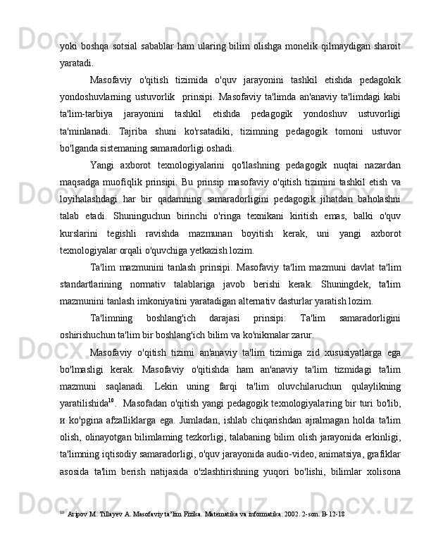 yoki  boshqa  sotsial   sabablar   ham  ularing bilim   olishga   monelik qilmaydigan  sharoit
yaratadi. 
Masofaviy   o'qitish   tizimida   o'quv   jarayonini   tashkil   etishda   pedagokik
yondoshuvlarning   ustuvorlik     prinsipi.   Masofaviy   ta'limda   an'anaviy   ta'limdagi   kabi
ta'lim-tarbiya   jarayonini   tashkil   etishda   pedagogik   yondoshuv   ustuvorligi
ta'minlanadi.   Tajriba   shuni   ko'rsatadiki,   tizimning   pedagogik   tomoni   ustuvor
bo'lganda sistemaning samaradorligi oshadi. 
Yangi   axborot   texnologiyalarini   qo'llashning   pedagogik   nuqtai   nazardan
maqsadga   muofiqlik   prinsipi.   Bu   prinsip   masofaviy   o'qitish   tizimini   tashkil   etish   v а
loyihalashdagi   har   bir   qadamning   samaradorligini   pedagogik   jihatdan   baholashni
talab   etadi.   Shuninguchun   birinchi   o'ringa   texnikani   kiritish   emas,   balki   o'quv
kurslarini   tegishli   ravishda   mazmunan   boyitish   kerak,   uni   yangi   axborot
texnologiyalar orqali o'quvchiga yetkazish lozim. 
Ta'lim   mazmunini   tanlash   prinsipi.   Masofaviy   ta'lim   mazmuni   davlat   ta'lim
standartlarining   normativ   talablariga   javob   berishi   kerak.   Shuningdek,   ta'lim
mazmunini tanlash imkoniyatini yaratadigan alternativ dasturlar yaratish lozim. 
Ta'limning   boshlang'ich   darajasi   prinsipi:   Та 'lim   samaradorligini
oshirishuchun   ta'lim bir boshlang'ich bilim v а  ko'nikmalar zarur. 
Masofaviy   o'qitish   tizimi   an'anaviy   ta'lim   tizimiga   zid   xususiyatlarga   ega
bo'lmasligi   kerak.   Masofaviy   o'qitishda   ham   an'anaviy   ta'lim   tizmidagi   ta'lim
mazmuni   saqlanadi.   Lekin   uning   farqi   ta'lim   oluvchilaruchun   qulaylikning
yaratilishida 10
.   Masofadan o'qitish yangi pedagogik texnologiyala т ing bir turi   bo'lib,
и   ko'pgina   afzalliklarga   ega.   Jumladan,   ishlab   chiqarishdan   ajralmagan   holda   ta'lim
olish,   olinayotgan bilimlaming tezkorligi, talabaning bilim olish jarayonida erkinligi,
ta'limning iqtisodiy samaradorligi, o'quv jarayonida audio-video, animatsiya, grafiklar
asosida   ta'lim   berish   natijasida   o'zlashtirishning   yuqori   bo'lishi,   bilimlar   xolisona
10
  Aripov  М .  Т ill ау ev  А . Masofaviy ta’lim   Fizika.  Matematika va informatika. 2002. 2-son. B-12-18 