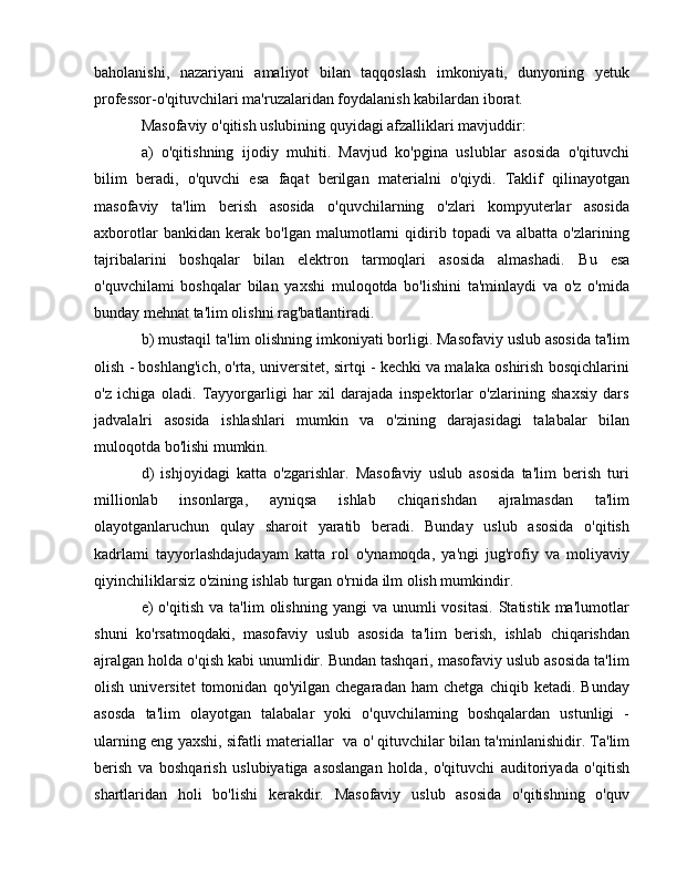 baholanishi,   nazariyani   amaliyot   bilan   taqqoslash   imkoniyati,   dunyoning   yetuk
professor-o'qituvchilari ma'ruzalaridan foydalanish kabilardan iborat. 
Masofaviy o'qitish uslubining quyidagi afzalliklari mavjuddir: 
а )   o'qitishning   ijodiy   muhiti.   Mavjud   ko'pgina   uslublar   asosida   o'qituvchi
bilim   beradi,   o'quvchi   esa   faqat   berilgan   materialni   o'qiydi.   Taklif   qilinayotgan
masofaviy   ta'lim   berish   asosida   o'quvchilarning   o'zlari   kompyuterlar   asosida
axborotlar   bankidan   kerak   bo'lgan   malumotlarni   qidirib   topadi   va   albatta   o'zlarining
tajribalarini   boshqalar   bilan   elektron   tarmoqlari   asosida   almashadi.   В u   esa
o'quvchilami   boshqalar   bilan   yaxshi   muloqotda   bo'lishini   ta'minlaydi   va   o'z   o'mida
bunday mehnat ta'lim olishni rag'batlantiradi. 
b) mustaqil ta'lim olishning imkoniyati borligi. Masofaviy uslub asosida ta'lim
olish - boshlang'ich, o'rta, universitet, sirtqi - kechki va malaka oshirish bosqichlarini
o'z   ichiga   oladi.   Tayyorgarligi   har   xil   darajada   inspektorlar   o'zlarining   shaxsiy   dars
jadvalalri   asosida   ishlashlari   mumkin   va   o'zining   darajasidagi   talabalar   bilan
muloqotda bo'lishi mumkin. 
d)   ishjoyidagi   katta   o'zgarishlar.   Masofaviy   uslub   asosida   ta'lim   berish   turi
millionlab   insonlarga,   ayniqsa   ishlab   chiqarishdan   ajralmasdan   ta'lim
olayotganlaruchun   qulay   sharoit   yaratib   beradi.   Bunday   uslub   asosida   o'qitish
kadrlami   tayyorlashdajudayam   katta   rol   o'ynamoqda,   ya'ngi   jug'rofiy   va   moliyaviy
qiyinchiliklarsiz o'zining ishlab turgan o'rnida ilm olish mumkindir. 
е )  o'qitish   va  ta'lim  olishning  yangi  va   unumli  vositasi.  Statistik  ma'lumotlar
shuni   ko'rsatmoqdaki,   masofaviy   uslub   asosida   ta'lim   berish,   ishlab   chiqarishdan
ajralgan holda o'qish kabi unumlidir. Bundan tashqari, masofaviy uslub asosida ta'lim
olish   universitet   tomonidan   qo'yilgan   chegaradan   ham   chetga   chiqib   ketadi.   Bunday
asosda   ta'lim   olayotgan   talabalar   yoki   o'quvchilaming   boshqalardan   ustunligi   -
ularning eng yaxshi, sifatli materiallar  v а   о ' qituvchilar bilan ta'minlanishidir. Ta'lim
berish   v а   boshqarish   uslubiyatiga   asoslangan   holda,   o'qituvchi   auditoriyada   o'qitish
shartlaridan   holi   bo'lishi   kerakdir.   Masofaviy   uslub   asosida   o'qitishning   o'quv 