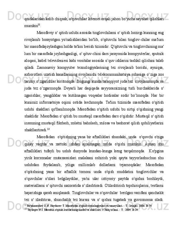 qoidalaridan kelib chiqsak, o'quvchilar Intemet orqali jahon b о 'yicha sayohat qilishlari
mumkin 11
.
Masofaviy  о ' qitish uslubi asosida tinglovchilami  о ' qitish hozirgi kunning eng
rivojlanib   borayotgan   yo'nalishlaridan   bo'lib,   o'qituvchi   bilan   tinglov-chilar   ma'lum
bir masofadajoylashgan holda ta'lim berish tizimidir. Q'qituvchi va tinglovchining m а '
lum bir masofada joylashganligi,  о ' qituv-chini dars jarayonida kompyuterlar, sputnik
aloqasi, kabel televideniesi kabi vositalar asosida  о ’quv ishlarini tashkil qilishini talab
qiladi.   Zamonaviy   kompyuter   texnologiyalarining   tez   rivojlanib   borishi,   ayniqsa,
axborotla т i uzatish kanallarining rivojlanishi telekommunikatsiya sohasiga  о ' ziga xos
tarixiy  о ' zgarishlar kiritmoqda. Bugungi kunda taraqqiyot juda tez  rivojlanmoqda v а
juda   tez   о ’zgarmoqda.   Deyarli   har   daqiqada   sayyoramizning   turli   burchaklarida   о '
zgarishlar,   yangiliklar   v а   kutilmagan   voqealar   hodisalar   sodir   b о ’lmoqda.   Har   bir
kunimiz   informatsiya   oqimi   ostida   kechmoqda.   Ta'lim   tizimida   masofadan   o'qitish
uslubi   shakllari   qo'llanilmoqda.   Masofadan   o'qitish   uslubi   bu   sirtqi   o'qishning   yangi
shaklidir. Masofadan  о ' qitish bu mustaqil masofadan dars  о 'qishdir. Mustaqil  о ' qitish
insonning mustaqil fikrlash, xolatni baholash, xulosa v а  bashorat qilish qobiliyatlarini
shakllantiradi. 12
 
Masofadan     о 'qitishning  yana  bir   afzalliklari  shundaki,   unda    о 'quvchi   о 'ziga
qulay   vaqtda   v а   xattoki   ishdan   ajralmagan   xolda   о 'qishi   mumkin.   Aynan   shu
afzalliklari   tufayli   bu   uslub   dunyoda   kundan-kunga   keng   tarqalmoqda.     K о 'pgina
yirik   korxonalar   mutaxassislari   malakani   oshirish   yoki   qayta   tayyorlashuchun   shu
uslubdan   foydalanib,   yiliga   millionlab   dollarlami   tejamoqdalar.   Masofadan
o'qitishning   уа n а   bir   afzallik   tomoni   unda   o'qish   muddatini   tinglovichlar   v а
о 'quvchilar   о 'zlari   belgilaydilar,   уа 'ni   ular   ixtiyoriy   paytda   о 'qishni   boshlaydi,
materiallami  о ' qituvchi nazoratida  о ' zlashtiradi. O'zlashtirish topshiriqlarini, testlarni
bajarishiga qarab aniqlanadi. Tinglovchilar va  о 'quvchilar  berilgan vazifani qanchalik
tez   о '   zlashtirsa,   shunchalik   tez   kursni   v а   о '   qishni   tugatadi   v а   guvoxnoma   oladi.
11
 Ro'zimurodov O.N. Haydarov  Т . Masofadan o'qitish texnologiyalari va tamoyillari. -  Т .: Istiqlol. 2006.  В -74
12
  Tayloqov N.I. Masofali o'qitish kurslarining model va shakl1ari. // Xalq ta'limi. -  Т .: 2004.  В -34. 