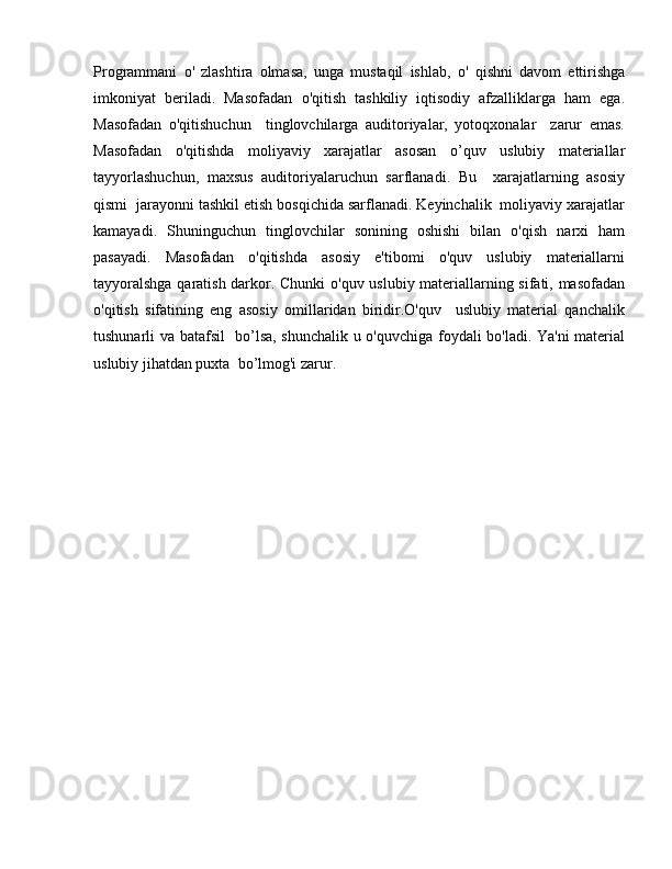 Programmani   о '   zlashtira   olmasa,   unga   mustaqil   ishlab,   о '   qishni   davom   ettirishga
imkoniyat   beriladi.   Masofadan   о 'qitish   tashkiliy   iqtisodiy   afzalliklarga   ham   ega.
Masofadan   о 'qitishuchun     tinglovchilarga   auditoriyalar,   yotoqxonalar     zarur   emas.
Masofadan   о 'qitishda   moliyaviy   xarajatlar   asosan   о ’quv   uslubiy   materiallar
tayyorlashuchun,   maxsus   auditoriyalaruchun   sarflanadi.   Bu     xarajatlarning   asosiy
qismi  jarayonni tashkil etish bosqichida sarflanadi. Keyinchalik  moliyaviy xarajatlar
kamayadi.   Shuninguchun   tinglovchilar   sonining   oshishi   bilan   o'qish   narxi   ham
pasayadi.   Masofadan   o'qitishda   asosiy   e'tibomi   o'quv   uslubiy   materiallarni
tayyoralshga qaratish darkor. Chunki   о 'quv uslubiy materiallarning sifati, masofadan
о 'qitish   sifatining   eng   asosiy   omillaridan   biridir.O'quv     uslubiy   material   qanchalik
tushunarli v а   batafsil   b о ’lsa, shunchalik u o'quvchiga foydali bo'ladi. Ya'ni material
uslubiy jihatdan puxta  b о ’lmog'i zarur.
  