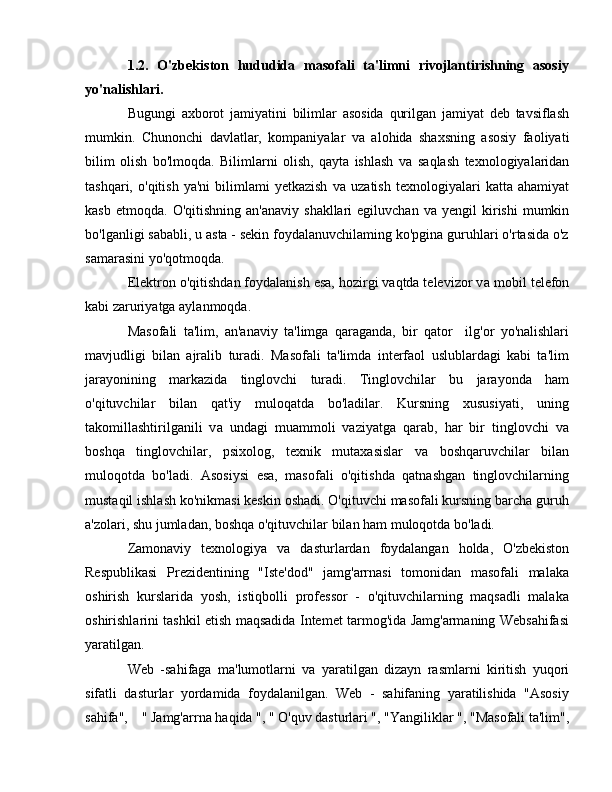 1.2.   O'zbekiston   hududida   masofali   ta'limni   rivojlantirishning   asosiy
yo'nalishlari. 
Bugungi   axborot   jamiyatini   bilimlar   asosida   qurilgan   jamiyat   deb   tavsiflash
mumkin.   Chunonchi   davlatlar,   kompaniyalar   v а   alohida   shaxsning   asosiy   faoliyati
bilim   olish   bo'lmoqda.   Bilimlarni   olish,   qayta   ishlash   v а   saqlash   texnologiyalaridan
tashqari,   o'qitish   ya'ni   bilimlami   yetkazish   v а   uzatish   texnologiyalari   katta  ahamiyat
kasb  etmoqda.   O'qitishning  an'anaviy   shakllari   egiluvchan  v а   yengil   kirishi   mumkin
bo'lganligi sababli, u asta - sekin foydalanuvchilaming ko'pgina guruhlari o'rtasida o'z
samarasini yo'qotmoqda. 
Elektron o'qitishdan foydalanish esa, hozirgi vaqtda televizor v а  mobil telefon
kabi zaruriyatga aylanmoqda. 
Masofali   ta'lim,   an'anaviy   ta'limga   qaraganda,   bir   qator     ilg'or   yo'nalishlari
mavjudligi   bilan   ajralib   turadi.   Masofali   ta'limda   interfaol   uslublardagi   kabi   ta'lim
jarayonining   markazida   tinglovchi   turadi.   Tinglovchilar   bu   jarayonda   ham
o'qituvchilar   bilan   qat'iy   muloqatda   bo'ladilar.   Kursning   xususiyati,   uning
takomillashtirilganili   v а   undagi   muammoli   vaziyatga   qarab,   har   bir   tinglovchi   v а
boshqa   tinglovchilar,   psixolog,   texnik   mutaxasislar   v а   boshqaruvchilar   bilan
muloqotda   bo'ladi.   Asosiysi   esa,   masofali   o'qitishda   qatnashgan   tinglovchilarning
mustaqil ishlash ko'nikmasi keskin oshadi. O'qituvchi masofali kursning barcha guruh
a'zolari, shu jumladan, boshqa o'qituvchilar bilan ham muloqotda bo'ladi.
Zamonaviy   texnologiya   v а   dasturlardan   foydalangan   holda,   O'zbekiston
Respublikasi   Prezidentining   "Iste'dod"   jamg'arrnasi   tomonidan   masofali   malaka
oshirish   kurslarida   yosh,   istiqbolli   professor   -   o'qituvchilarning   maqsadli   malaka
oshirishlarini tashkil etish maqsadida Intemet tarmog'ida Jamg'armaning Websahifasi
yaratilgan.
Web   -sahifaga   ma'lumotlarni   v а   yaratilgan   dizayn   rasmlarni   kiritish   yuqori
sifatli   dasturlar   yordamida   foydalanilgan.   Web   -   sahifaning   yaratilishida   "Asosiy
sahifa",    " Jamg'arrna haqida ", " O'quv dasturlari ", "Yangiliklar ", "Masofali ta'lim", 