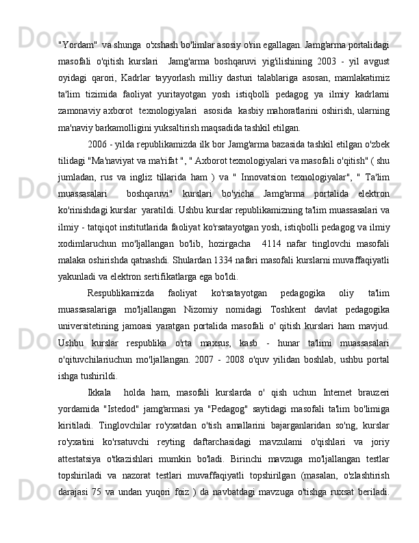 "Yordam"  v а  shunga  o'xshash bo'limlar asosiy o'rin egallagan. Jamg'arma portalidagi
masofali   o'qitish   kurslari     Jamg'arma   boshqaruvi   yig'ilishining   2003   -   yil   avgust
oyidagi   qarori,   Kadrlar   tayyorlash   milliy   dasturi   talablariga   asosan,   mamlakatimiz
ta'lim   tizimida   faoliyat   yuritayotgan   yosh   istiqbolli   pedagog   уа   ilmiy   kadrlarni
zamonaviy axborot   texnologiyalari   asosida   kasbiy mahoratlarini oshirish, ularning
ma'naviy barkamolligini yuksaltirish maqsadida tashkil etilgan.
2006 - yilda republikamizda ilk bor Jamg'arma bazasida tashkil etilgan o'zbek
tilidagi "Ma'naviyat v а  ma'rifat ", " Axborot texnologiyalari v а  masofali  о 'qitish" ( shu
jumladan,   rus   v а   ingliz   tillarida   ham   )   v а   "   Innovatsion   texnologiyalar",   "   Ta'lim
muassasalari     boshqaruvi"   kurslari   bo'yicha   Jamg'arma   portalida   elektron
ko'rinishdagi kurslar  yaratildi. Ushbu kurslar republikamizning ta'lim muassasalari v а
ilmiy - tatqiqot institutlarida faoliyat ko'rsatayotgan yosh, istiqbolli pedagog v а  ilmiy
xodimlaruchun   mo'ljallangan   bo'lib,   hozirgacha     4114   nafar   tinglovchi   masofali
malaka oshirishda qatnashdi. Shulardan 1334 nafari masofali kurslarni muvaffaqiyatli
yakunladi v а  elektron sertifikatlarga ega bo'ldi.
Respublikamizda   faoliyat   ko'rsatayotgan   pedagogika   oliy   ta'lim
muassasalariga   mo'ljallangan   Nizomiy   nomidagi   Toshkent   davlat   pedagogika
universitetining   jamoasi   yaratgan   portalida   masofali   о '   qitish   kurslari   h а m   mavjud.
Ushbu   kurslar   respublika   o'rta   maxsus,   kasb   -   hunar   ta'limi   muassasalari
o'qituvchilariuchun   mo'ljallangan.   2007   -   2008   o'quv   yilidan   boshlab,   ushbu   portal
ishga tushirildi.
Ikkala     holda   ham,   masofali   kurslarda   о '   qish   uchun   Intemet   brauzeri
yordamida   "Istedod"   jamg'armasi   уа   "Pedagog"   saytidagi   masofali   ta'lim   bo'limiga
kiritiladi.   Tinglovchilar   ro'yxatdan   o'tish   amallarini   bajarganlaridan   so'ng,   kurslar
ro'yxatini   ko'rsatuvchi   reyting   daftarchasidagi   mavzulami   o'qishlari   va   joriy
attestatsiya   o'tkazishlari   mumkin   bo'ladi.   Birinchi   mavzuga   mo'ljallangan   testlar
topshiriladi   v а   nazorat   testlari   muvaffaqiyatli   topshirilgan   (masalan,   o'zlashtirish
darajasi   75   v а   undan   yuqori   foiz   )   da   navbatdagi   mavzuga   o'tishga   ruxsat   beriladi. 