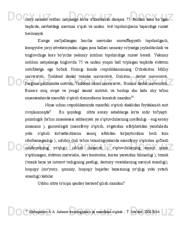 Joriy   nazorat   testlari   natijasiga   ko'ra   o'zlashtirish   darajasi   75   foizdan   kam   bo’lgan
taqdirda,   navbatdagi   mavzuni   o'qish   v а   undan     test   topshiriqlarini   bajarishga   ruxsat
berilmaydi.
Kursga   mo'ljallangan   barcha   mavzular   muvaffaqiyatli   topshirilgach,
kompyuter joriy attestatsiyadan olgan jami ballari umumiy ro'yxatga joylashtiriladi v а
tinglovchiga   kurs   bo'yicha   yakuniy   imtihon   topshirishga   ruxsat   beradi.   Yakuniy
imtihon   natijalariga   tinglovchi   75   v а   undan   yuqori   b а ll   to'plagan   taqdirda   elektron
sertifikatga   ega   bo'ladi   Hozirgi   kunda   respublikamizning   O'zbekiston   Milliy
universiteti,   Toshkent   davlat   texnika   universiteti,   Guliston     davlat   universiteti,
Farg'ona politexnika instituti, Toshkent islom universiteti,  Buxoro davlat universiteti,
Buxoro   oziq   ovqat   v а   yengil   sanoat   instituti   v а   boshqa   shu   kabi   oliy   ta'lim
muassasalarida masofali o'qitish elementlarini kuzatish mumkin 13
.
       Nima uchun respublikamizda masofali o'qitish shaklidan foydalanish sust
rivojlanmoqda?       В u   quyidagi     oltita   asosiy   sabablarga   ko'ra   sodir   bo'lyapti:
psixologik (ta'lim muassasasi rahbariyati   уа   o'qituvchilarning inerfaoligi - eng asosiy
muammo   );   gnoseologik   (masofaviy   o'qitish,   o'rgatishni   sifatjihatidan   yaxshilashi
yoki   o'qitish   ko'rsatkichlarini   sanoq   sifatidan   ko'paytirishini   hech   kim
isbotlamaganligi ); uslubiy (tuli ta'lim texnologiyalarida masofaviy o'qitishni qo'llash
uslubiyatining   yo'qligi);   ish1ab   chiqarish   (   o'qituvchilarning   asosiy   qismi
о 'qitilmagan,  е lektron materialni, dars kontentini, kursni yaratishni bilmasligi ); texnik
(texnik baza   уа   internet tezligining pastligi, dasturiy vositalarning mavjud emasligi);
huquqiy   (me'yoriy,   qonuniy,   huquqiy   hujjatlar   bazasining   yo'qligi   yoki   yetarli
emasligi) kabilar. 
Ushbu oltita to'siqni qanday bartaraf qilish mumkin? 
13
   Abduqodirov  А . А . Axborot texnologiyalari  уа   masofadan o'qitish. -  Т .: Iste'dod. 2006. В -64.  