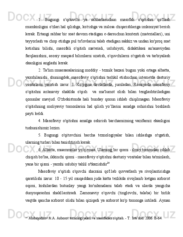 1.   Bugungi   o'qituvchi   уа   rahbarlaruchun   masofali   o'qitishni   qo'llash
mumkinligini o'zlari hal qilishga, ko'rishga va xulosa chiqarisblariga imkoniyat berish
kerak. Ertangi rahbar bir soat davom etadigan e-darsuchun kontenti (materiallari), uni
tayyorlash v а  chop etishga pul to'lovlarini talab etadigan sakkiz v а  undan ko'proq soat
ketishini   bilishi,   masofali   o'qitish   materiali,   uslubiyoti,   didaktikasi   an'anaviydan
farqlanishini, asosiy  maqsad bilimlarni uzatish, o'quvchilarni  o'rgatish v а   tarbiyalash
ekanligini anglashi kerak. 
2. Ta'lim muassasalarining moddiy - texnik bazasi  bugun yoki ertaga albatta,
yaxshilanishi, shuningdek, masofaviy o'qitishni tashkil etishuchun internetda dasturiy
vositalami   yaratish   zarur.   3.   Ko'pgina   davlatlarda,   jumladan,   Rossiyada   masafaviy
o'qitishni   an'anaviy   shaklda   o'qish     va   ma'lumot   olish   bilan   tenglashtiriladigan
qonunlar   mavjud.   O'zbekistonda   hali   bunday   qonun   ishlab   chiqilmagan.   Masofaviy
o'qitishning   moliyaviy   tomonlarini   hal   qilish   yo’llarini   amalga   oshirishni   boshlash
payti keldi. 
4.   Masofaviy   o'qitishni   amalga   oshirish   barchamizning   vazifamiz   ekanligini
tushunishimiz lozim. 
5.   Bugungi   o'qituvchini   barcha   texnologiyalar   bilan   ishlashga   o'rgatish,
ularning turlari bilan tanishtirish kerak. 
6. Albatta, muammolar yo'q emas. Ularning bir qismi - ilmiy tomondan ishlab
chiqish bo'lsa, ikkinchi qismi - masofaviy o'qitishni dasturiy vositalar bilan ta'minlash,
yana bir qismi - yaxshi uslubiy tahlil o'tkazishdir 14
Masofaviy   o'qitish   o'quvchi   shaxsini   qo'l1ab   quvvatlash   уа   rivojlantirishga
qaratilishi zarur. 10 - 15 yil muqaddam juda katta tezlikda rivojlanib ketgan axborot
oqimi,   kishilardan   butunlay   yangi   ko'nikmalami   talab   etadi   v а   ularda   yangicha
dunyoqarashni   shakl1antiradi.   Zamonaviy   o'quvchi   (tinglovchi,   talaba)   bir   birlik
vaqtda qancha axborot olishi bilan qiziqadi   уа   axborot ko'p tomonga intiladi. Aynan
14
   Abduqodirov  А . А . Axborot texnologiyalari va   masofadan o'qitish. -  Т .: Iste'dod. 2006.  В -64. 