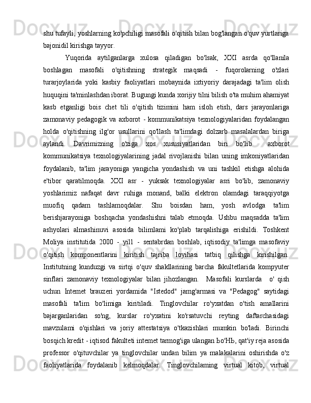 shu tufayli, yoshlarning ko'pchiligi masofali o'qitish bilan bog'langan o'quv yurtlariga
bajonidil kirishga tayyor. 
Yuqorida   aytilganlarga   xulosa   qiladigan   bo'lsak,   ХХ I   asrda   qo'llanila
boshlagan   masofali   o'qitishning   strategik   maqsadi   -   fuqorolarning   o'zlari
turarjoylarida   yoki   kasbiy   faoliyatlari   mobaynida   ixtiyoriy   darajadagi   ta'lim   olish
huquqini ta'minlashdan iborat. Bugungi kunda xorijiy tilni bilish o'ta muhim ahamiyat
kasb   etganligi   bois   chet   tili   o'qitish   tizimini   ham   isloh   etish,   dars   jarayonlariga
zamonaviy   pedagogik   va   axborot   -   kommunikatsiya   texnologiyalaridan   foydalangan
holda   o'qitishning   ilg'or   usullarini   qo'llash   ta'limdagi   dolzarb   masalalardan   biriga
aylandi.   Davrimizning   о 'ziga   xos   xususiyatlaridan   biri   b о 'lib     axborot
kommunikatsiya   texnologiyalarining   jadal   rivojlanishi   bilan   uning   imkoniyatlaridan
foydalanib,   ta'lim   jarayoniga   yangicha   yondashish   va   uni   tashkil   etishga   alohida
e'tibor   qaratilmoqda.   ХХ I   asr   -   yuksak   texnologiyalar   asri   bo'lib,   zamonaviy
yoshlarimiz   nafaqat   davr   ruhiga   monand,   balki   elektron   olamdagi   taraqqiyotga
muofiq   qadam   tashlamoqdalar.   Shu   boisdan   ham,   yosh   avlodga   ta'lim
berishjarayoniga   boshqacha   yondashishni   talab   etmoqda.   Ushbu   maqsadda   ta'lim
ashyolari   almashinuvi   asosida   bilimlami   ko'plab   tarqalishiga   erishildi.   Toshkent
Moliya   institutida   2000   -   yil1   -   sentabrdan   boshlab,   iqtisodiy   ta'limga   masofaviy
o'qitish   komponentlarini   kiritish   tajriba   loyihasi   tatbiq   qilishga   kirishilgan.
Institutning   kunduzgi   v а   sirtqi   o'quv   shakllarining   barcha   fakultetlarida   kompyuter
sinflari   zamonaviy   texnologiyalar   bilan   jihozlangan.     Masofali   kurslarda     о '   qish
uchun   Intemet   brauzeri   yordamida   "Istedod"   jamg'armasi   v а   "Pedagog"   saytidagi
masofali   ta'lim   bo'limiga   kiritiladi.   Tinglovchilar   ro'yxatdan   o'tish   amallarini
bajarganlaridan   so'ng,   kurslar   ro'yxatini   ko'rsatuvchi   reyting   daftarchasidagi
mavzulami   o'qishlari   va   joriy   attestatsiya   o'tkazishlari   mumkin   bo'ladi.   Birinchi
bosqich kredit - iqtisod fakulteti intemet tarmog'iga ulangan  Ьо ' НЬ , qat'iy reja asosida
professor   o'qituvchilar   уа   tinglovchilar   undan   bilim   уа   malakalarini   oshirishda   o'z
faoliyatlarida   foydalanib   kelmoqdalar.   Tinglovchilaming   virtual   kitob,   virtual 