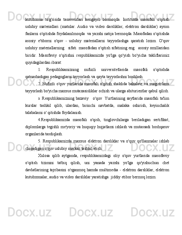 kutubxona   to'g'risida   tasavvurlari   kengayib   bormoqda.   Institutda   masofali   o'qitish
uslubiy   materiallari   (matnlar.   Audio   v а   video   darsliklar,   elektron   darsliklar)   ayrim
fanlarni o'qitishda foydalanilmoqda  v а  yaxshi natija bermoqda. Masofadan o'qitishda
asosiy   e'tiborni   o'quv   -   uslubiy   materiallarni   tayyorlashga   qaratish   lozim.   O'quv
uslubiy materiallarning    sifati  masofadan o'qitish sifatining eng    asosiy omillaridan
biridir.   Masofaviy   o'qitishni   respublikamizda   yo'lga   qo'yish   bo'yicha   takliflarimiz
quyidagilardan iborat: 
1.   Respublikamizning   nufuzli   universitetlarida   masofali   o'qitishda
qatnashadigan pedagoglarni tayyorlash v а  qayta tayyorlashni boshlash. 
2. Nufuzli o'quv yurtlarida masofali o'qitish shaklida bakalavr v а   magistrlami
tayyorlash bo'yicha maxsus mutaxasisliklar ochish v а  ularga abiturientlar qabul qilish.
з . Respublikamizning bazaviy     o'quv   Yurtlarining saytlarida masofali ta'lim
kurslar   tashkil   qilib,   ulardan,   birinchi   navbatda,   malaka   oshirish,   keyinchalik
talabalami  о ' qitishda foydalanish.
4.Respublikamizda   masofali   o'qish,   tinglovchilarga   beriladigan   sertifikat,
diplomlarga tegishli  me'yoriy v а   huquqiy hujjatlami ishlash  v а   mutassadi  boshqaruv
organlarida tasdiqlash. 
5.   Respublikamizda   maxsus   elektron   darsliklar   v а   o'quv   qo'llanmalar   ishlab
chiqadigan o'quv uslubiy markaz tashkil etish. 
Xulosa   qilib   aytganda,   respublikamizdagi   о li у   o'quv   yurtlarida   masofaviy
o'qitish   tizimini   tatbiq   qilish,   uni   yanada   yaxshi   yo'lga   qo'yishuchun   chet
davlatlarining tajribasini o'rganmoq hamda multimedia - elektron darsliklar, elektron
kutubxonalar, audio va video darsliklar yaratishga  jiddiy etibor bermoq lozim.  
