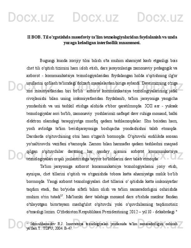 II  ВОВ .  Т il o'rgatishda masofaviy ta'lim texnologiyalaridan foydalanish va unda
yuzaga keladigan interfaollik mnammosi.
Bugungi   kunda   xorijiy   tilni   bilish   o'ta   muhim   ahamiyat   kasb   etganligi   bois
chet tili o'qitish tizimini ham isloh etish, dars jarayonlariga zamonaviy pedagogik va
axborot   -   kommunikatsiya   texnologiyalaridan   foydalangan   holda   o'qitishning   ilg'or
usullarini qo'llash ta'limdagi dolzarb masalalardan biriga aylandi. Davrimizning  о 'ziga
xos   xususiyatlaridan   biri   b о 'lib     axborot   kommunikatsiya   texnologiyalarining   jadal
rivojlanishi   bilan   uning   imkoniyatlaridan   foydalanib,   ta'lim   jarayoniga   yangicha
yondashish   va   uni   tashkil   etishga   alohida   e'tibor   qaratilmoqda.   ХХ I   asr   -   yuksak
texnologiyalar asri bo'lib, zamonaviy   yoshlarimiz nafaqat davr ruhiga monand, balki
elektron   olamdagi   taraqqiyotga   muofiq   qadam   tashlamoqdalar.   Shu   boisdan   ham,
yosh   avlodga   ta'lim   berishjarayoniga   boshqacha   yondashishni   talab   etmoqda.
Darslarda   o'qituvchining   o'mi   ham   o'zgarib   bormoqda.   O'qituvehi   endilikda   asosan
yo'naltiruvchi   vazifani   o'tamoqda.   Zamon   bilan   hamnafas   qadam   tashlashni   maqsad
qilgan   o'qituvchilar   darsning   har   qanday   qismini   axborot   kommunikatsiya
texnologiyalari orqali jonlantirishga tayyor bo'lishlarini davr talab etmoqda. 
Ta'lim   jarayoniga   axborot   kommunikatsiya   texnologiyalarini   joriy   etish,
ayniqsa,   chet   tillarini   o'qitish   va   o'rganishda   tobora   katta   ahamiyatga   molik   b о 'lib
bormoqda.  Yangi   axborot  texnologiyalari   chet  tillarini   о '  qitishda  katta   imkoniyatlar
taqdim   etadi,   fan   bo'yieha   sifatli   bilim   olish   va   ta'lim   samaradorligini   oshirishda
muhim   o'rin   tutadi 15
.   Ma'lumki   davr   talabiga   monand   dars   o'tishda   mazkur   fandan
o'tilayotgan   birortayam   mashg'ulot   o'qituvchi   yoki   o'quvchilaming   taqdimotisiz
o'tmasligi lozim. O'zbekiston Respublikasi Prezidentining 2012 – yil l0 - dekabrdagi "
15
  Ishmuhhamedov   R.J.   Innovatsiya   texnologiyalari   yordamida   ta'lim   samaradorligini   oshirish
yo'llari. Т .: TDPU, 2004.  В -47. 