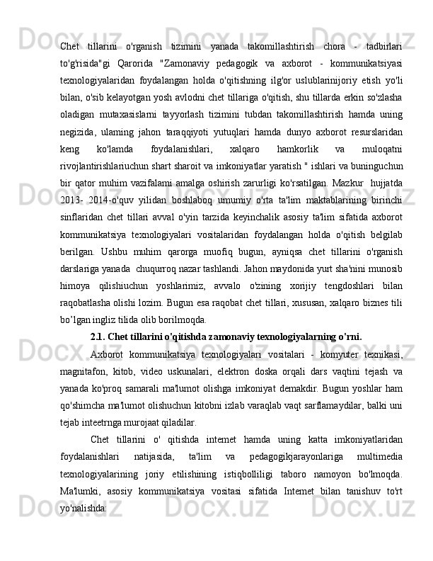 Chet   tillarini   o'rganish   tizimini   yanada   takomillashtirish   chora   -   tadbirlari
to'g'risida"gi   Qarorida   "Zamonaviy   pedagogik   v а   axborot   -   kommunikatsiyasi
texnologiyalaridan   foydalangan   holda   o'qitishning   ilg'or   uslublarinijoriy   etish   уо 'li
bilan, o'sib kelayotgan yosh avlodni chet tillariga o'qitish, shu tillarda erkin so'zlasha
oladigan   mutaxasislarni   tayyorlash   tizimini   tubdan   takomillashtirish   hamda   uning
negizida,   ulaming   jahon   taraqqiyoti   yutuqlari   hamda   dunyo   axborot   resurslaridan
keng   ko'lamda   foydalanishlari,   xalqaro   hamkorlik   va   muloqatni
rivojlantirishlariuchun shart sharoit v а  imkoniyatlar yaratish " ishlari v а  buninguchun
bir   qator   muhim   vazifalami   amalga   oshirish   zarurligi   ko'rsatilgan.   Mazkur     hujjatda
2013-   2014-o'quv   yilidan   boshlaboq   umumiy   o'rta   ta'lim   maktablarining   birinchi
sinflaridan   chet   tillari   avval   o'yin   tarzida   keyinchalik   asosiy   ta'lim   sifatida   axborot
kommunikatsiya   texnologiyalari   vositalaridan   foydalangan   holda   o'qitish   belgilab
berilgan.   Ushbu   muhim   qarorga   muofiq   bugun,   ayniqsa   chet   tillarini   o'rganish
darslariga yanada  chuqurroq nazar tashlandi. Jahon maydonida yurt sha'nini munosib
himoya   qilishiuchun   yoshlarimiz,   avvalo   o'zining   xorijiy   tengdoshlari   bilan
raqobatlasha olishi lozim. Bugun esa raqobat chet tillari, xususan, xalqaro biznes tili
b о ’lgan ingliz tilida olib borilmoqda.
2.1. Chet tillarini o'qitishda zamonaviy texnologiyalarning o'rni. 
Axborot   kommunikatsiya   texnologiyalari   vositalari   -   komyuter   texnikasi,
magnitafon,   kitob,   video   uskunalari,   elektron   doska   orqali   dars   vaqtini   tejash   v а
yanada   ko'proq   samarali   ma'lumot   olishga   imkoniyat   demakdir.   Bugun   yoshlar   ham
qo'shimcha ma'lumot olishuchun kitobni izlab varaqlab vaqt sarflamaydilar, balki uni
tejab inteetrnga murojaat qiladilar. 
Chet   tillarini   о '   qitishda   intemet   hamda   uning   katta   imkoniyatlaridan
foydalanishlari   natijasida,   ta'lim   va   pedagogikjarayonlariga   multimedia
texnologiyalarining   joriy   etilishining   istiqbolliligi   taboro   namoyon   bo'lmoqda.
Ma'lumki,   asosiy   kommunikatsiya   vositasi   sifatida   Intemet   bilan   tanishuv   to'rt
уо 'nalishda:  