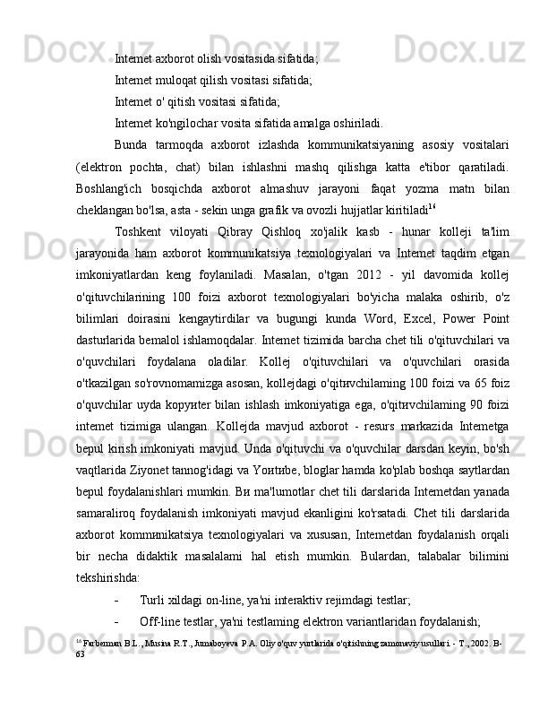 Intemet axborot olish vositasida sifatida; 
Intemet muloqat qilish vositasi sifatida;
Intemet  о ' qitish vositasi sifatida; 
Intemet ko'ngilochar vosita sifatida amalga oshiriladi. 
Bunda   tarmoqda   axborot   izlashda   kommunikatsiyaning   asosiy   vositalari
(elektron   pochta,   chat)   bilan   ishlashni   mashq   qilishga   katta   e'tibor   qaratiladi.
Boshlang'ich   bosqichda   axborot   almashuv   jarayoni   faqat   yozma   matn   bilan
cheklangan bo'lsa, asta - sekin unga grafik va ovozli hujjatlar kiritiladi 16
Toshkent   viloyati   Qibray   Qishloq   xo'jalik   kasb   -   hunar   kolleji   ta'lim
jarayonida   ham   axborot   kommunikatsiya   texnologiyalari   va   Intemet   taqdim   etgan
imkoniyatlardan   keng   foylaniladi.   Masalan,   o'tgan   2012   -   yil   davomida   kollej
o'qituvchilarining   100   foizi   axborot   texnologiyalari   bo'yicha   malaka   oshirib,   o'z
bilimlari   doirasini   kengaytirdilar   va   bugungi   kunda   Word,   Excel,   Power   Point
dasturlarida bemalol ishlamoqdalar. Intemet tizimida barcha chet tili o'qituvchilari va
o'quvchilari   foydalana   oladilar.   Kollej   o'qituvchilari   va   o'quvchilari   orasida
o'tkazilgan so'rovnomamizga asosan, kollejdagi o'qit и vchilaming 100 foizi va 65 foiz
o'quvchilar   uyda   kopy и ter   bilan   ishlash   imkoniyatiga   ega,   o'qit и vchilaming   90   foizi
intemet   tizimiga   ulangan.   Kollejda   mavjud   axborot   -   resurs   markazida   Intemetga
bepul kirish imkoniyati mavjud. Unda o'qituvchi va o'quvchilar darsdan keyin, bo'sh
vaqtlarida Ziyonet tannog'idagi va  Yo и t и be,  bloglar hamda ko'plab boshqa saytlardan
bepul foydalanishlari mumkin.   Ви   ma'lumotlar chet tili darslarida Intemetdan yanada
samaraliroq foydalanish  imkoniyati  mavjud  ekanligini  ko'rsatadi.  Chet  tili  darslarida
axborot   komm и nikatsiya   texnologiyalari   va   xususan,   Intemetdan   foydalanish   orqali
bir   necha   didaktik   masalalami   hal   etish   mumkin.   Bulardan,   talabalar   bilimini
tekshirishda:
- Turli  xildagi on-line, ya'ni interaktiv rejimdagi testlar; 
- Off-line testlar, ya'ni testlaming elektron variantlaridan foydalanish; 
16
  Farberman B.L., Musina R.T., Jumaboyeva  Р . А . Oliy o'quv yurtlarida o'qitishning zamonaviy usullari. -  Т ., 2002.  В -
63 